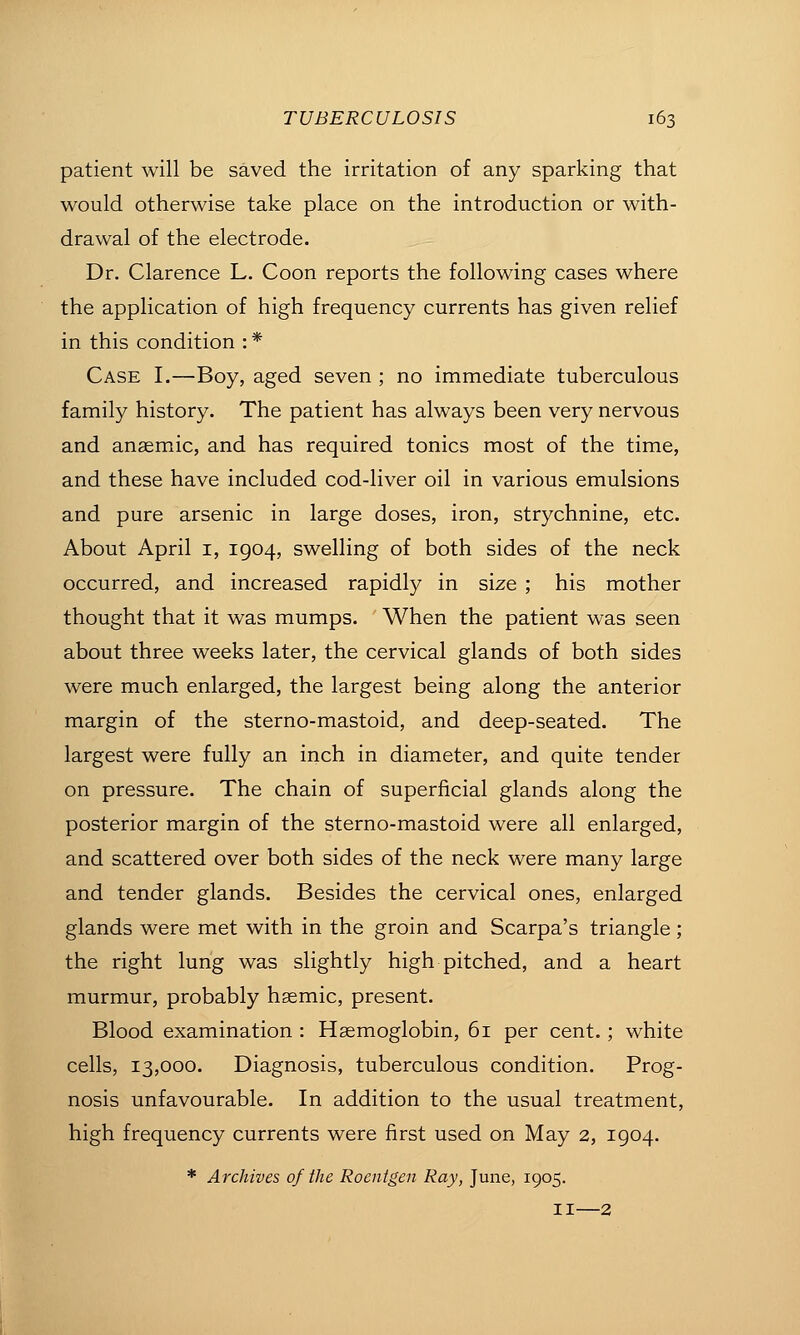 patient will be saved the irritation of any sparking that would otherwise take place on the introduction or with- drawal of the electrode. Dr. Clarence L. Coon reports the following cases where the application of high frequency currents has given relief in this condition : * Case I.—Boy, aged seven ; no immediate tuberculous family history. The patient has always been very nervous and anaemic, and has required tonics most of the time, and these have included cod-liver oil in various emulsions and pure arsenic in large doses, iron, strychnine, etc. About April i, 1904, swelling of both sides of the neck occurred, and increased rapidly in size ; his mother thought that it was mumps. When the patient was seen about three weeks later, the cervical glands of both sides were much enlarged, the largest being along the anterior margin of the sterno-mastoid, and deep-seated. The largest were fully an inch in diameter, and quite tender on pressure. The chain of superficial glands along the posterior margin of the sterno-mastoid were all enlarged, and scattered over both sides of the neck were many large and tender glands. Besides the cervical ones, enlarged glands were met with in the groin and Scarpa's triangle; the right lung was slightly high pitched, and a heart murmur, probably hasmic, present. Blood examination : Haemoglobin, 61 per cent. ; white cells, 13,000. Diagnosis, tuberculous condition. Prog- nosis unfavourable. In addition to the usual treatment, high frequency currents were first used on May 2, 1904. * Archives of the Roentgen Ray, June, 1905. II—2