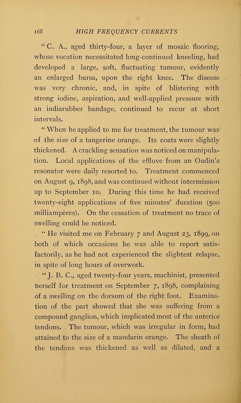  C. A., aged thirty-four, a layer of mosaic flooring, whose vocation necessitated long-continued kneeling, had developed a large, soft, fluctuating tumour, evidently an enlarged bursa, upon the right knee. The disease was very chronic, and, in spite of blistering with strong iodine, aspiration, and well-applied pressure with an indiarubber bandage, continued to recur at short intervals.  When he applied to me for treatment, the tumour was of the size of a tangerine orange. Its coats were slightly thickened. A crackling sensation was noticed on manipula- tion. Local applications of the effluve from an Oudin's resonator were daily resorted to. Treatment commenced on August 9, i8g8, and was continued without intermission up to September lo. During this time he had received twenty-eight applications of five minutes' duration (500 milliamperes). On the cessation of treatment no trace of swelling could be noticed. ,  He visited me on February 7 and August 23, 1899, on both of which occasions he was able to report satis- factorily, as he had not experienced the slightest relapse, in spite of long hours of overwork. - J. B. C, aged twenty-four years, machinist, presented herself for treatment on September 7, 1898, complaining of a swelling on the dorsum of the right foot. Examina- tion of the part showed that she was suffering from a compound ganglion, which implicated most of the anterior tendons. The tumour, which was irregular in form, had attained to the size of a mandarin orange. The sheath of the tendons was thickened as well as dilated, and a