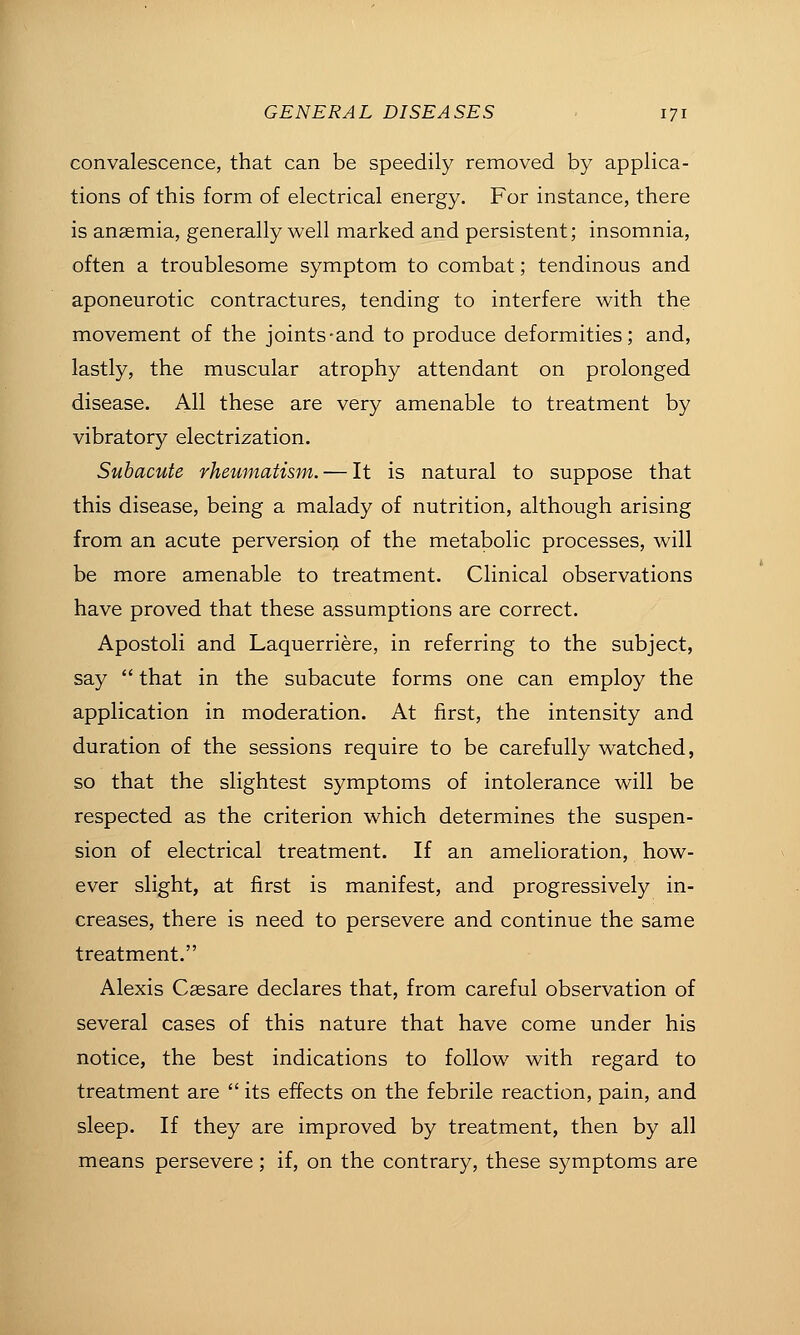 convalescence, that can be speedily removed by applica- tions of this form of electrical energy. For instance, there is anaemia, generally well marked and persistent; insomnia, often a troublesome symptom to combat; tendinous and aponeurotic contractures, tending to interfere with the movement of the joints-and to produce deformities; and, lastly, the muscular atrophy attendant on prolonged disease. All these are very amenable to treatment by vibratory electrization. Subacute rheumatism. — It is natural to suppose that this disease, being a malady of nutrition, although arising from an acute perversioQ of the metabolic processes, will be more amenable to treatment. Clinical observations have proved that these assumptions are correct. Apostoli and Laquerriere, in referring to the subject, say  that in the subacute forms one can employ the application in moderation. At first, the intensity and duration of the sessions require to be carefully watched, so that the slightest symptoms of intolerance will be respected as the criterion which determines the suspen- sion of electrical treatment. If an amelioration, how- ever slight, at first is manifest, and progressively in- creases, there is need to persevere and continue the same treatment. Alexis Csesare declares that, from careful observation of several cases of this nature that have come under his notice, the best indications to follow with regard to treatment are  its effects on the febrile reaction, pain, and sleep. If they are improved by treatment, then by all means persevere; if, on the contrary, these symptoms are