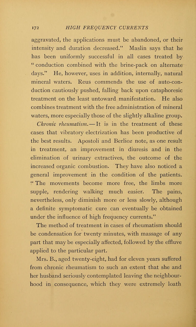 aggravated, the applications must be abandoned, or their intensity and duration decreased. Maslin says that he has been uniformly successful in all cases treated by conduction combined with the brine-pack on alternate days. He, however, uses in addition, internally, natural mineral waters. Reus commends the use of auto-con- duction cautiously pushed, falling back upon cataphoresic treatment on the least untoward manifestation. He also combines treatment with the free administration of mineral waters, more especially those of the slightly alkaline group. Chronic rheumatism. — It is in the treatment of these cases that vibratory electrization has been productive of the best results. Apostoli and Berlioz note, as one result in treatment, an improvement in diuresis and in the elimination of urinary extractives, the outcome of the increased organic combustion. They have also noticed a general improvement in the condition of the patients.  The movements become more free, the limbs more supple, rendering walking much easier. The pains, nevertheless, only diminish more or less slowly, although a definite symptomatic cure can eventually be obtained under the influence of high frequency currents. The method of treatment in cases of rheumatism should be condensation for twenty minutes, with massage of any part that may be especially affected, followed by the effluve applied to the particular part. Mrs. B., aged twenty-eight, had for eleven years suffered from chronic rheumatism to such an extent that she and her husband seriously contemplated leaving the neighbour- hood in consequence, which they were extremely loath