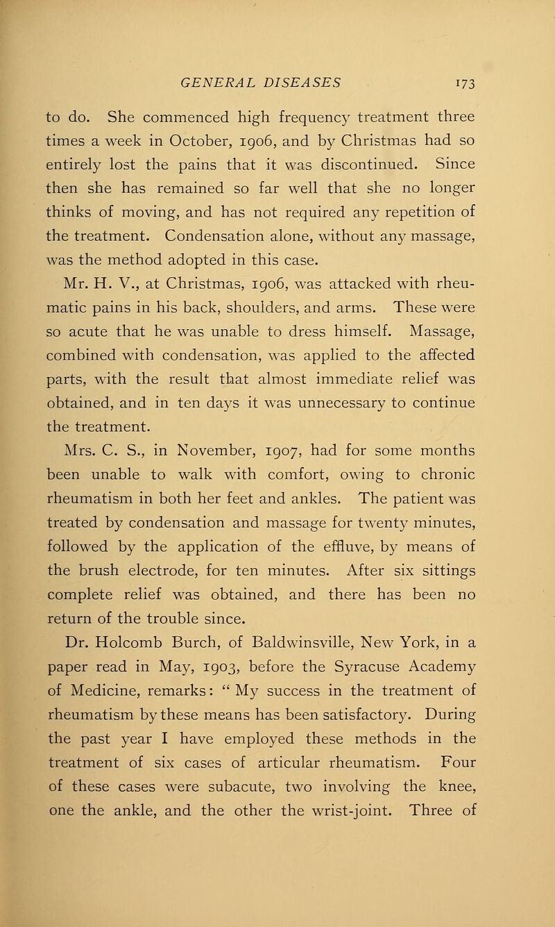 to do. She commenced high frequency treatment three times a week in October, igo6, and by Christmas had so entirely lost the pains that it was discontinued. Since then she has remained so far well that she no longer thinks of moving, and has not required any repetition of the treatment. Condensation alone, without any massage, was the method adopted in this case. Mr. H. v., at Christmas, igo6, was attacked with rheu- matic pains in his back, shoulders, and arms. These were so acute that he was unable to dress himself. Massage, combined with condensation, was applied to the affected parts, with the result that almost immediate relief was obtained, and in ten days it was unnecessary to continue the treatment. Mrs. C. S., in November, 1907, had for some months been unable to walk with comfort, owing to chronic rheumatism in both her feet and ankles. The patient was treated by condensation and massage for twenty minutes, followed by the application of the effluve, by means of the brush electrode, for ten minutes. After six sittings complete relief was obtained, and there has been no return of the trouble since. Dr. Holcomb Burch, of Baldwinsville, New York, in a paper read in May, 1903, before the Syracuse Academy of Medicine, remarks:  My success in the treatment of rheumatism by these means has been satisfactory. During the past year I have employed these methods in the treatment of six cases of articular rheumatism. Four of these cases were subacute, two involving the knee, one the ankle, and the other the wrist-joint. Three of