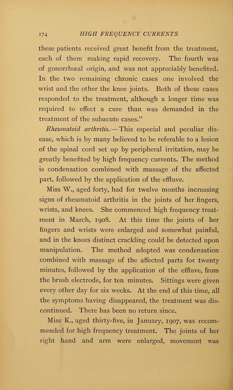 these patients received great benefit from the treatment, each of them making rapid recovery. The fourth was of gonorrhoea! origin, and was not appreciably benefited. In the two remaining chronic cases one involved the wrist and the other the knee joints. Both of these cases responded to the treatment, although a longer time was required to effect a cure than was demanded in the treatment of the subacute cases. Rheumatoid arthritis. — This especial and peculiar dis- ease, which is by many believed to be referable to a lesion of the spinal cord set up by peripheral irritation, may be greatly benefited by high frequency currents. The method is condensation combined with massage of the affected part, followed by the application of the effluve. Miss W., aged forty, had for twelve months increasing signs of rheumatoid arthritis in the joints of her fingers, wrists, and knees. She commenced high frequency treat- ment in March, 1908. At this time the joints of her fingers and wrists were enlarged and somewhat painful, and in the knees distinct crackling could be detected upon manipulation. The method adopted was condensation combined with massage of the affected parts for twenty minutes, followed by the application of the effiuve, from the brush electrode, for ten minutes. Sittings were given every other day for six weeks. At the end of this time, all the symptoms having disappeared, the treatment was dis- continued. There has been no return since. Miss K., aged thirty-five, in January, 1907, was recom- mended for high frequency treatment. The joints of her right hand and arm were enlarged, movement was