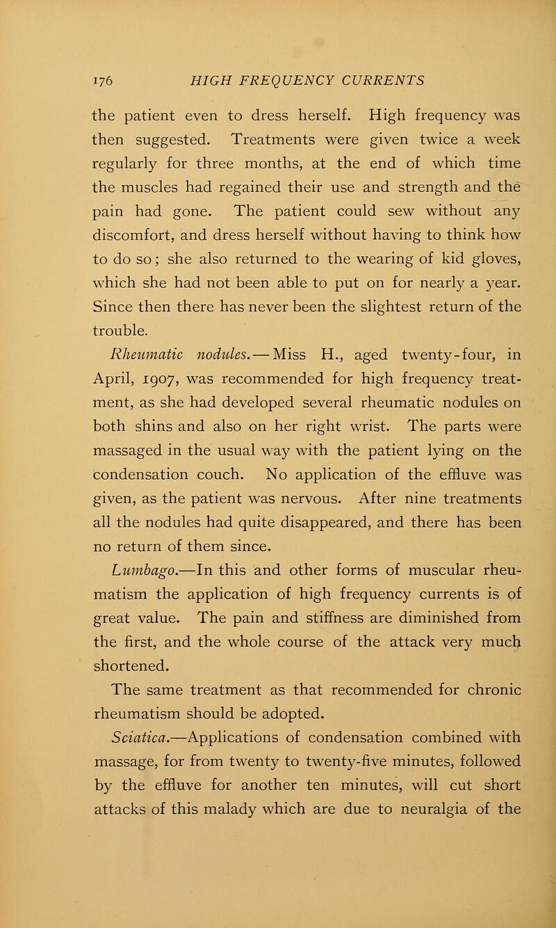 the patient even to dress herself. High frequency was then suggested. Treatments were given twice a week regularly for three months, at the end of which time the muscles had regained their use and strength and the pain had gone. The patient could sew without any discomfort, and dress herself without having to think how to do so; she also returned to the wearing of kid gloves, which she had not been able to put on for nearly a year. Since then there has never been the slightest return of the trouble. Rheumatic nodules. — Miss H., aged twenty-four, in April, 1907, was recommended for high frequency treat- ment, as she had developed several rheumatic nodules on both shins and also on her right wrist. The parts were massaged in the usual way with the patient lying on the condensation couch. No application of the efHuve was given, as the patient was nervous. After nine treatments all the nodules had quite disappeared, and there has been no return of them since. Lumbago.—In this and other forms of muscular rheu- matism the application of high frequency currents is of great value. The pain and stiffness are diminished from the first, and the whole course of the attack very much shortened. The same treatment as that recommended for chronic rheumatism should be adopted. Sciatica.—Applications of condensation combined with massage, for from twenty to twenty-five minutes, followed by the effluve for another ten minutes, will cut short attacks of this malady which are due to neuralgia of the