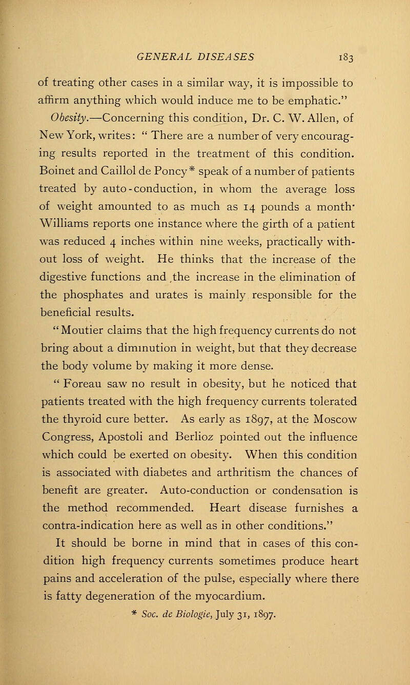of treating other cases in a similar way, it is impossible to affirm anything which would induce me to be emphatic. Obesity.—Concerning this condition, Dr. C. W. Allen, of New York, writes:  There are a number of very encourag- ing results reported in the treatment of this condition. Boinet and Caillol de Poncy * speak of a number of patients treated by auto-conduction, in whom the average loss of weight amounted to as much as 14 pounds a month* Williams reports one instance where the girth of a patient was reduced 4 inches within nine weeks, practically with- out loss of weight. He thinks that the increase of the digestive functions and ,the increase in the elimination of the phosphates and urates is mainly responsible for the beneficial results.  Moutier claims that the high frequency currents do not bring about a dimmution in weight, but that they decrease the body volume by making it more dense.  Foreau saw no result in obesity, but he noticed that patients treated with the high frequency currents tolerated the thyroid cure better. As early as 1897, at the Moscow Congress, Apostoli and Berlioz pointed out the influence which could be exerted on obesity. When this condition is associated with diabetes and arthritism the chances of benefit are greater. Auto-conduction or condensation is the method recommended. Heart disease furnishes a contra-indication here as well as in other conditions. It should be borne in mind that in cases of this con- dition high frequency currents sometimes produce heart pains and acceleration of the pulse, especially where there is fatty degeneration of the myocardium. * Soc. de Biologic, July 31, 1897.