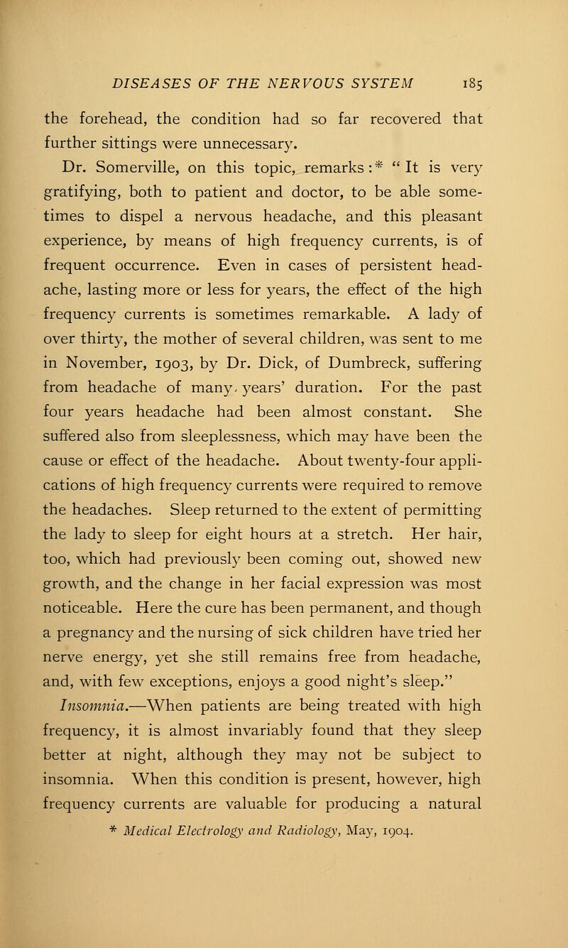 the forehead, the condition had so far recovered that further sittings were unnecessary. Dr. Somerville, on this topic, remarks:* It is very gratifying, both to patient and doctor, to be able some- times to dispel a nervous headache, and this pleasant experience, by means of high frequency currents, is of frequent occurrence. Even in cases of persistent head- ache, lasting more or less for years, the effect of the high frequency currents is sometimes remarkable. A lady of over thirty, the mother of several children, was sent to me in November, 1903, by Dr. Dick, of Dumbreck, suffering from headache of many- years' duration. For the past four years headache had been almost constant. She suffered also from sleeplessness, which may have been the cause or effect of the headache. About twenty-four appli- cations of high frequency currents were required to remove the headaches. Sleep returned to the extent of permitting the lady to sleep for eight hours at a stretch. Her hair, too, which had previously been coming out, showed new growth, and the change in her facial expression was most noticeable. Here the cure has been permanent, and though a pregnancy and the nursing of sick children have tried her nerve energy, yet she still remains free from headache, and, with few exceptions, enjoys a good night's sleep. Insomnia.—When patients are being treated with high frequency, it is almost invariably found that they sleep better at night, although they may not be subject to insomnia. When this condition is present, however, high frequency currents are valuable for producing a natural * Medical Electrology and Radiology, Ma}^, 1904.