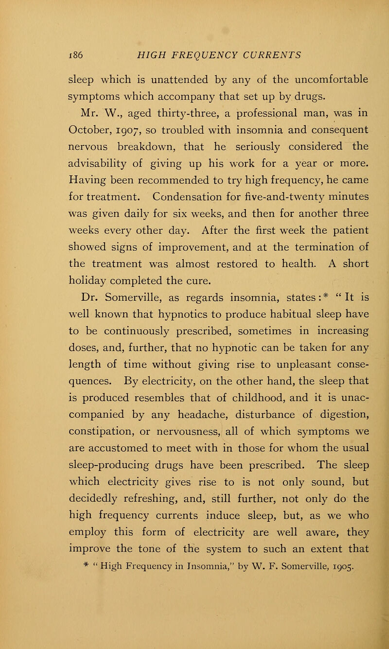 sleep which is unattended by any of the uncomfortable symptoms which accompany that set up by drugs. Mr. W., aged thirt5^-three, a professional man, was in October, 1907, so troubled with insomnia and consequent nervous breakdown, that he seriously considered the advisability of giving up his work for a year or more. Having been recommended to try high frequency, he came for treatment. Condensation for five-and-twenty minutes was given daily for six weeks, and then for another three weeks every other day. After the first week the patient showed signs of improvement, and at the termination of the treatment was almost restored to health. A short holiday completed the cure. Dr. Somerville, as regards insomnia, states: * It is well known that hypnotics to produce habitual sleep have to be continuously prescribed, sometimes in increasing doses, and, further, that no hypnotic can be taken for any length of time without giving rise to unpleasant conse- quences. By electricity, on the other hand, the sleep that is produced resembles that of childhood, and it is unac- companied by any headache, disturbance of digestion, constipation, or nervousness, all of which symptoms we are accustomed to meet with in those for whom the usual sleep-producing drugs have been prescribed. The sleep which electricity gives rise to is not only sound, but decidedly refreshing, and, still further, not only do the high frequency currents induce sleep, but, as we who employ this form of electricity are well aware, they improve the tone of the system to such an extent that *  High Frequency in Insomnia, by W. F. Somerville, 1905.