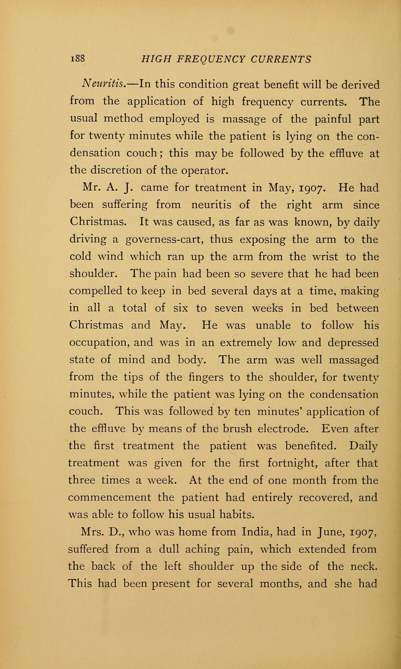 Neiiritis.—In this condition great benefit will be derived from the application of high frequency currents. The usual method employed is massage of the painful part for twenty minutes while the patient is lying on the con- densation couch; this may be followed by the effluve at the discretion of the operator. Mr. A. J, came for treatment in May, 1907. He had been suffering from neuritis of the right arm since Christmas. It was caused, as far as was known, by daily driving a governess-cart, thus exposing the arm to the cold wind which ran up the arm from the wrist to the shoulder. The pain had been so severe that he had been compelled to keep in bed several days at a time, making in all a total of six to seven weeks in bed between Christmas and May. He was unable to follow his occupation, and was in an extremely low and depressed state of mind and body. The arm was well massaged from the tips of the fingers to the shoulder, for twenty minutes, while the patient was lying on the condensation couch. This was followed by ten minutes' application of the effluve by means of the brush electrode. Even after the first treatment the patient was benefited. Daily treatment was given for the first fortnight, after that three times a week. At the end of one month from the commencement the patient had entirely recovered, and was able to follow his usual habits. Mrs. D., who was home from India, had in June, 1907, suffered from a dull aching pain, which extended from the back of the left shoulder up the side of the neck. This had been present for several months, and she had
