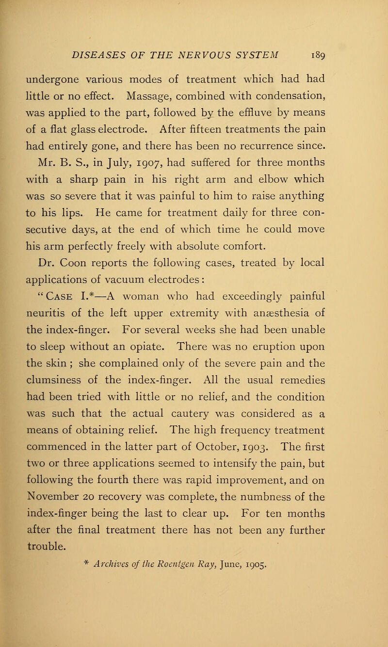 undergone various modes of treatment which had had Httle or no effect. Massage, combined with condensation, was applied to the part, followed by the effluve by means of a flat glass electrode. After fifteen treatments the pain had entirely gone, and there has been no recurrence since. Mr. B. S., in July, 1907, had suffered for three months with a sharp pain in his right arm and elbow which was so severe that it was painful to him to raise anything to his lips. He came for treatment daily for three con- secutive days, at the end of which time he could move his arm perfectly freely with absolute comfort. Dr. Coon reports the following cases, treated by local applications of vacuum electrodes :  Case I.*—A woman who had exceedingly painful neuritis of the left upper extremity with anaesthesia of the index-finger. For several weeks she had been unable to sleep without an opiate. There was no eruption upon the skin ; she complained only of the severe pain and the clumsiness of the index-finger. All the usual remedies had been tried with little or no relief, and the condition was such that the actual cautery was considered as a means of obtaining relief. The high frequency treatment commenced in the latter part of October, 1903. The first two or three applications seemed to intensify the pain, but following the fourth there was rapid improvement, and on November 20 recovery was complete, the numbness of the index-finger being the last to clear up. For ten months after the final treatment there has not been any further trouble. * Archives of the Roentgen Ray, June, 1905.