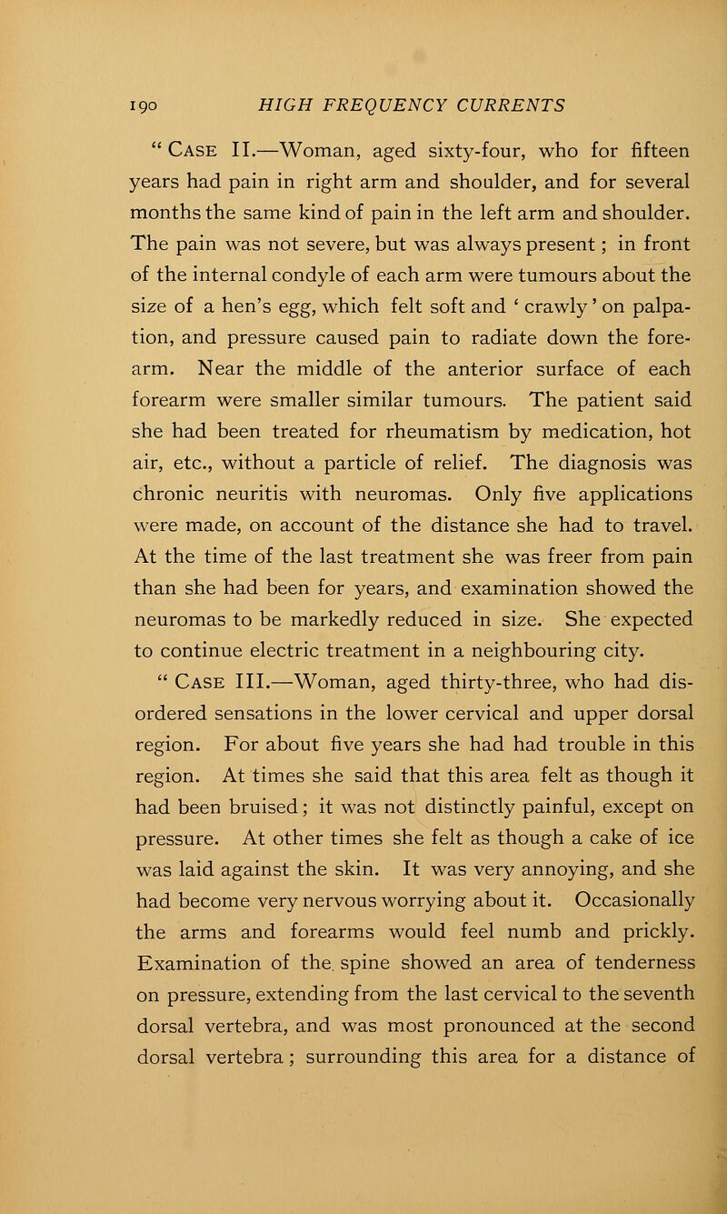  Case II.—Woman, aged sixty-four, who for fifteen years had pain in right arm and shoulder, and for several months the same kind of pain in the left arm and shoulder. The pain was not severe, but was always present; in front of the internal condyle of each arm were tumours about the size of a hen's egg, which felt soft and ' crawly'on palpa- tion, and pressure caused pain to radiate down the fore- arm. Near the middle of the anterior surface of each forearm were smaller similar tumours. The patient said she had been treated for rheumatism by medication, hot air, etc., without a particle of relief. The diagnosis was chronic neuritis with neuromas. Only five applications were made, on account of the distance she had to travel. At the time of the last treatment she was freer from pain than she had been for years, and examination showed the neuromas to be markedly reduced in size. She expected to continue electric treatment in a neighbouring city.  Case III.—Woman, aged thirty-three, who had dis- ordered sensations in the lower cervical and upper dorsal region. For about five years she had had trouble in this region. At times she said that this area felt as though it had been bruised; it was not distinctly painful, except on pressure. At other times she felt as though a cake of ice was laid against the skin. It was very annoying, and she had become very nervous worrying about it. Occasionally the arms and forearms would feel numb and prickly. Examination of the. spine showed an area of tenderness on pressure, extending from the last cervical to the seventh dorsal vertebra, and was most pronounced at the second dorsal vertebra; surrounding this area for a distance of