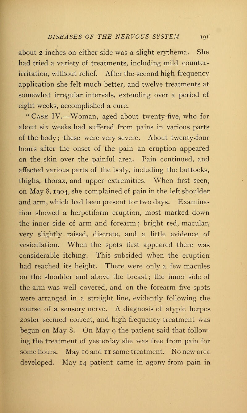 about 2 inches on either side was a slight erythema. She had tried a variety of treatments, including mild counter- irritation, without relief. After the second high frequency application she felt much better, and twelve treatments at somewhat irregular intervals, extending over a period of eight weeks, accomplished a cure.  Case IV.—Woman, aged about twenty-five, who for about six weeks had suffered from pains in various parts of the body; these were very severe. About twenty-four hours after the onset of the pain an eruption appeared on the skin over the painful area. Pain continued, and affected various parts of the body, including the buttocks, thighs, thorax, and upper extremities. When first seen, on May 8,1904, she complained of pain in the left shoulder and arm, which had been present for two days. Examina- tion showed a herpetiform eruption, most marked down the inner side of arm and forearm; bright red, macular, very slightly raised, discrete, and a little evidence of vesiculation. When the spots first appeared there was considerable itching. This subsided when the eruption had reached its height. There were only a few macules on the shoulder and above the breast; the inner side of the arm was well covered, and on the forearm five spots were arranged in a straight line, evidently following the course of a sensory nerve. A diagnosis of atypic herpes zoster seemed correct, and high frequency treatment was begun on May 8. On May g the patient said that follow- ing the treatment of yesterday she was free from pain for some hours. May 10 and 11 same treatm.ent. No new area developed. May 14 patient came in agony from pain in