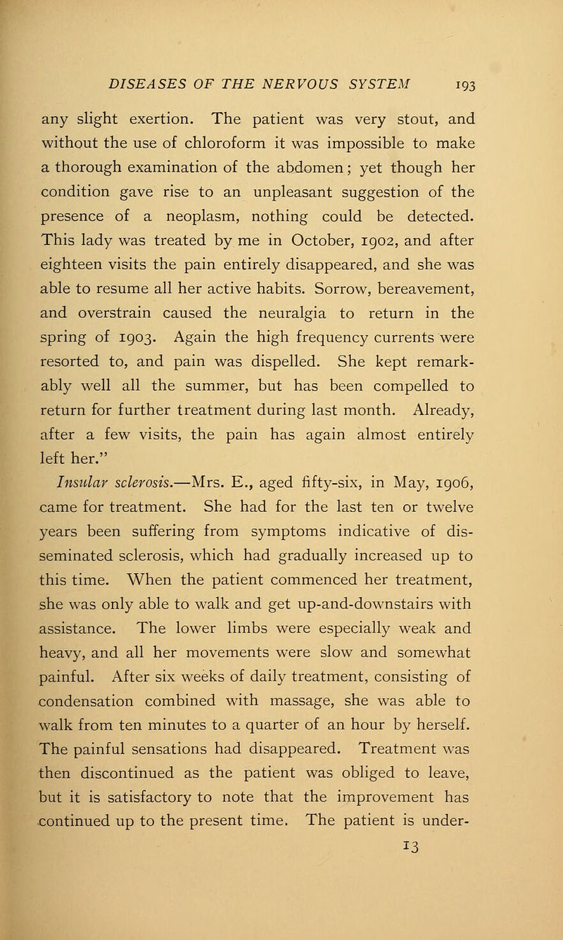 any slight exertion. The patient was very stout, and without the use of chloroform it was impossible to make a thorough examination of the abdomen; yet though her condition gave rise to an unpleasant suggestion of the presence of a neoplasm, nothing could be detected. This lady was treated by me in October, 1902, and after eighteen visits the pain entirely disappeared, and she was able to resume all her active habits. Sorrow, bereavement, and overstrain caused the neuralgia to return in the spring of 1903. Again the high frequency currents were resorted to, and pain was dispelled. She kept remark- ably well all the summer, but has been compelled to return for further treatment during last month. Already, after a few visits, the pain has again almost entirely left her. Insular sclerosis.—Mrs. E., aged fifty-six, in May, 1906, came for treatment. She had for the last ten or twelve years been suffering from symptoms indicative of dis- seminated sclerosis, which had gradually increased up to this time. When the patient commenced her treatment, she was only able to walk and get up-and-downstairs with assistance. The lower limbs were especially weak and heavy, and all her movements were slow and somewhat painful. After six weeks of daily treatment, consisting of condensation combined with massage, she was able to walk from ten minutes to a quarter of an hour by herself. The painful sensations had disappeared. Treatment was then discontinued as the patient was obliged to leave, but it is satisfactory to note that the improvement has continued up to the present time. The patient is under- 13