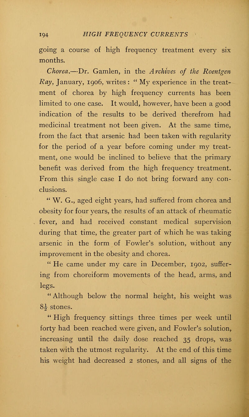 going a course of high frequency treatment every six months. Chorea.—Dr. Gamlen, in the Archives of the Roentgen Ray, January, igo6, writes :  My experience in the treat- ment of chorea by high frequency currents has been Hmited to one case. It would, however, have been a good indication of the results to be derived therefrom had medicinal treatment not been given. At the same time, from the fact that arsenic had been taken with regularity for the period of a year before coming under my treat- ment, one would be inclined to believe that the primary benefit was derived from the high frequency treatment. From this single case I do liot bring forward any con- clusions.  W. G., aged eight years, had suffered from chorea and obesity for four years, the results of an attack of rheumatic fever, and had received constant medical supervision during that time, the greater part of which he was taking arsenic in the form of Fowler's solution, without any improvement in the obesity and chorea.  He came under my care in December, 1902, suffer- ing from choreiform movements of the head, arms, and legs.  Although below the normal height, his weight was 8 J stones.  High frequency sittings three times per week until forty had been reached were given, and Fowler's solution, increasing until the daily dose reached 35 drops, was taken with the utmost regularity. At the end of this time his weight had decreased 2 stones, and all signs of the