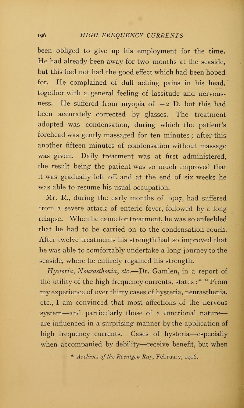 been obliged to give up his employment for the time. He had already been away for two months at the seaside, but this had not had the good effect which had been hoped for. He complained of dull aching pains in his head, together with a general feeling of lassitude and nervous- ness. He suffered from myopia of —2D, but this had been accurately corrected by glasses. The treatment adopted was condensation, during which the patient's forehead was gently massaged for ten minutes ; after this another fifteen minutes of condensation without massage was given. Daily treatment was at first administered, the result being the patient was so much improved that it was gradually left off, and at the end of six weeks he was able to resume his usual occupation. Mr. R., during the early months of 1907, had suffered from a severe attack of enteric fever, followed by a long relapse. When he came for treatment, he was so enfeebled that he had to be carried on to the condensation couch. After twelve treatments his strength had so improved that he was able to comfortably undertake a long journey to the seaside, where he entirely regained his strength. Hysteria, Neurasthenia, etc.—Dr. Gamlen, in a report of the utility of the high frequency currents, states :*  From my experience of over thirty cases of hysteria, neurasthenia, etc., I am convinced that most affections of the nervous system—and particularly those of a functional nature— are influenced in a surprising manner by the application of high frequency currents. Cases of hysteria—especially when accompanied by debility—receive benefit, but when * Archives of the Roentgen Ray, February, 1906.