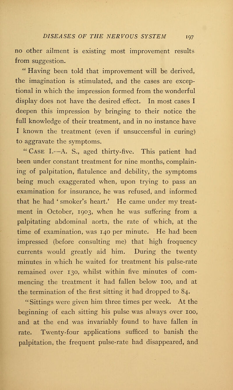 no other ailment is existing most improvement results from suggestion.  Having been told that improvement will be derived, the imagination is stimulated, and the cases are excep- tional in which the impression formed from the wonderful display does not have the desired effect. In most cases I deepen this impression by bringing to their notice the full knowledge of their treatment, and in no instance have I known the treatment (even if unsuccessful in curing) to aggravate the symptoms.  Case I.—A. S., aged thirty-five. This patient had been under constant treatment for nine months, complain- ing of palpitation, flatulence and debility, the symptoms being much exaggerated when, upon trying to pass an examination for insurance, he was refused, and informed that he had ' smoker's heart.' He came under my treat- ment in October, 1903, when he was suffering from a palpitating abdominal aorta, the rate of which, at the time of examination, w^as 140 per minute. He had been impressed (before consulting me) that high frequency currents would greatly aid him. During the twenty minutes in which he waited for treatment his pulse-rate remained over 130, whilst within five minutes of com- mencing the treatment it had fallen below 100, and at the termination of the first sitting it had dropped to 84. Sittings were given him three times per week. At the beginning of each sitting his pulse was always over 100, and at the end was invariably found to have fallen in rate. Twenty-four applications sufficed to banish the palpitation, the frequent pulse-rate had disappeared, and