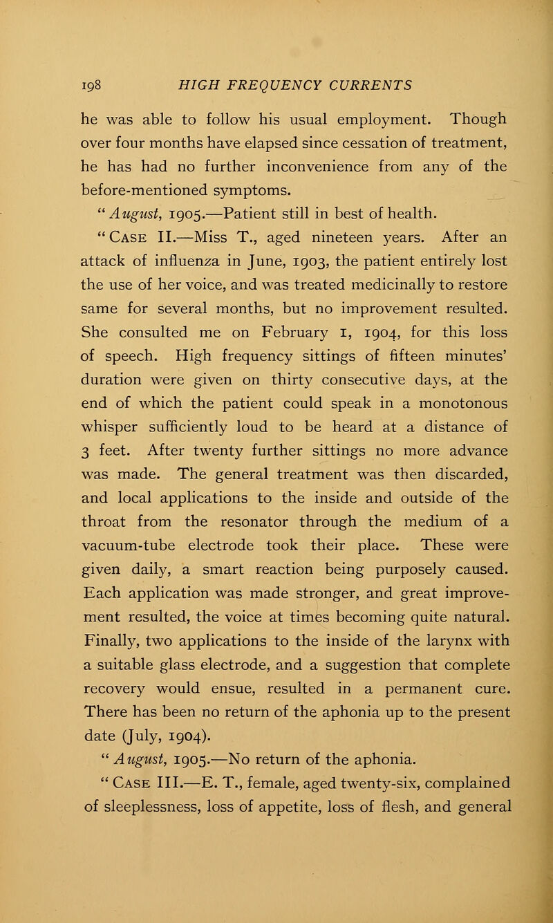 he was able to follow his usual employment. Though over four months have elapsed since cessation of treatment, he has had no further inconvenience from any of the before-mentioned symptoms. August, 1905.—Patient still in best of health.  Case II.—Miss T., aged nineteen years. After an attack of influenza in June, 1903, the patient entirely lost the use of her voice, and was treated medicinally to restore same for several months, but no improvement resulted. She consulted me on February i, 1904, for this loss of speech. High frequency sittings of fifteen minutes' duration were given on thirty consecutive days, at the end of which the patient could speak in a monotonous whisper sufficiently loud to be heard at a distance of 3 feet. After twenty further sittings no more advance was made. The general treatment was then discarded, and local applications to the inside and outside of the throat from the resonator through the medium of a vacuum-tube electrode took their place. These were given daily, a smart reaction being purposely caused. Each application was made stronger, and great improve- ment resulted, the voice at times becoming quite natural. Finally, two applications to the inside of the larynx with a suitable glass electrode, and a suggestion that complete recovery would ensue, resulted in a permanent cure. There has been no return of the aphonia up to the present date (July, 1904).  August, 1905.—No return of the aphonia.  Case III.—E. T., female, aged twenty-six, complained of sleeplessness, loss of appetite, loss of flesh, and general