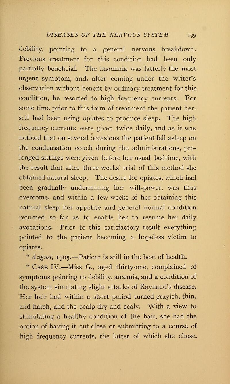 debility, pointing to a general nervous breakdown. Previous treatment for this condition had been only partially beneficial. The insomnia was latterly the most urgent symptom, and, after coming under the writer's observation without benefit by ordinary treatment for this condition, he resorted to high frequency currents. For some time prior to this form of treatment the patient her- self had been using opiates to produce sleep. The high frequency currents were given twice daily, and as it was noticed that on several occasions the patient fell asleep on the condensation couch during the administrations, pro- longed sittings were given before her usual bedtime, with the result that after three weeks' trial of this method she obtained natural sleep. The desire for opiates, which had been gradually undermining her will-power, was thus overcome, and within a few weeks of her obtaining this natural sleep her appetite and general normal condition returned so far as to enable her to resume her daily avocations. Prior to this satisfactory result everything pointed to the patient becoming a hopeless victim to opiates.  August, 1905.—Patient is still in the best of health.  Case IV.—Miss G., aged thirty-one, complained of symptoms pointing to debility, anaemia, and a condition of the system simulating slight attacks of Raynaud's disease. Her hair had within a short period turned grayish, thin, and harsh, and the scalp dry and scaly. With a view to stimulating a healthy condition of the hair, she had the option of having it cut close or submitting to a course of high frequency currents, the latter of which she chose.