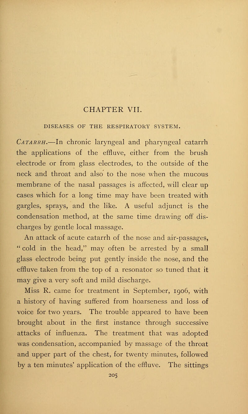 DISEASES OF THE RESPIRATORY SYSTEM. Catarrh.—In chronic laryngeal and pharyngeal catarrh the applications of the effluve, either from the brush electrode or from glass electrodes, to the outside of the neck and throat and also to the nose when the mucous membrane of the nasal passages is affected, will clear up cases which for a long time may have been treated with gargles, sprays, and the like. A useful adjunct is the condensation method, at the same time drawing off dis- charges by gentle local massage. An attack of acute catarrh of the nose and air-passages,  cold in the head, may often be arrested by a small glass electrode being put gently inside the nose, and the effluve taken from the top of a resonator so tuned that it may give a very soft and mild discharge. Miss R. came for treatment in September, igo6, with a history of having suffered from hoarseness and loss of voice for two years. The trouble appeared to have been brought about in the first instance through successive attacks of influenza. The treatment that was adopted was condensation, accompanied by massage of the throat and upper part of the chest, for twenty minutes, followed by a ten minutes' application of the effluve. The sittings