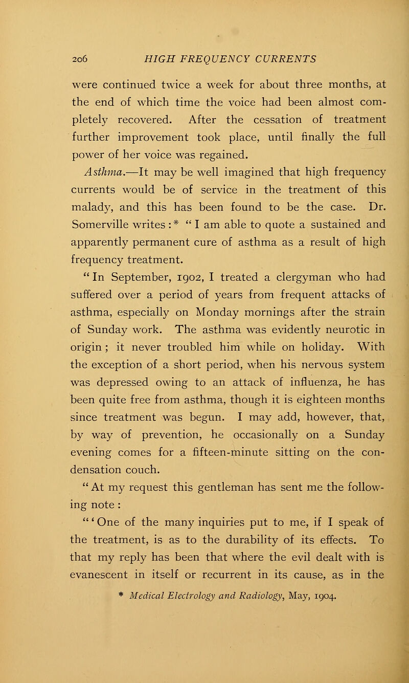 were continued twice a week for about three months, at the end of which time the voice had been almost com- pletely recovered. After the cessation of treatment further improvement took place, until finally the full power of her voice was regained. Asthma.—It may be well imagined that high frequency currents would be of service in the treatment of this malady, and this has been found to be the case. Dr. Somerville writes :*  I am able to quote a sustained and apparently permanent cure of asthma as a result of high frequency treatment.  In September, igo2, I treated a clergyman who had suffered over a period of years from frequent attacks of asthma, especially on Monday mornings after the strain of Sunday work. The asthma was evidently neurotic in origin ; it never troubled him while on holiday. With the exception of a short period, when his nervous system was depressed owing to an attack of influenza, he has been quite free from asthma, though it is eighteen months since treatment was begun. I may add, however, that, by way of prevention, he occasionally on a Sunday evening comes for a fifteen-minute sitting on the con- densation couch.  At my request this gentleman has sent me the follow- ing note : ' One of the many inquiries put to me, if I speak of the treatment, is as to the durability of its effects. To that my reply has been that where the evil dealt with is evanescent in itself or recurrent in its cause, as in the