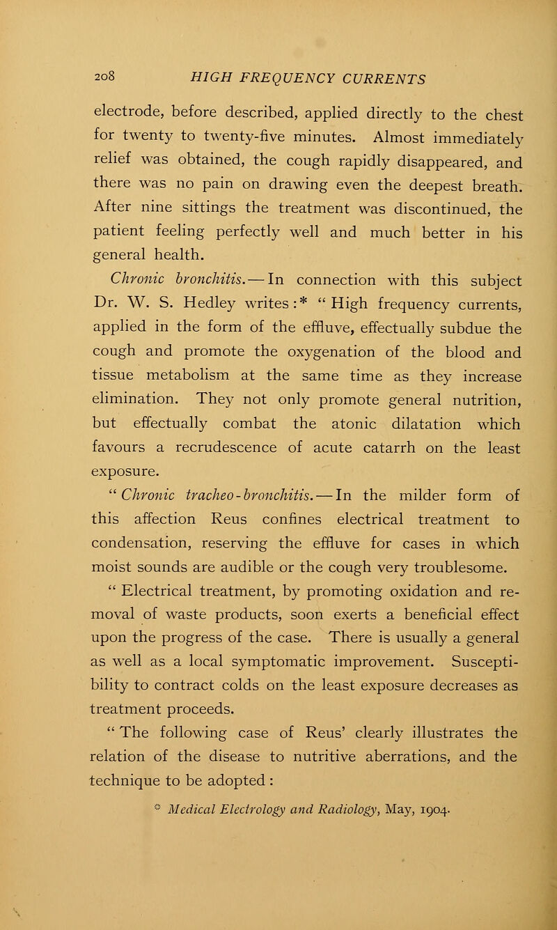 electrode, before described, applied directly to the chest for twenty to twenty-five minutes. Almost immediately relief was obtained, the cough rapidly disappeared, and there was no pain on drawing even the deepest breath. After nine sittings the treatment was discontinued, the patient feeling perfectly well and much better in his general health. Chronic bronchitis.— In connection with this subject Dr. W. S. Hedley writes:* High frequency currents, applied in the form of the effluve, effectually subdue the cough and promote the oxygenation of the blood and tissue metabolism at the same time as they increase elimination. They not only promote general nutrition, but effectually combat the atonic dilatation which favours a recrudescence of acute catarrh on the least exposure. ''Chronic trachea-bronchitis. — In the milder form of this affection Reus confines electrical treatment to condensation, reserving the effluve for cases in which moist sounds are audible or the cough very troublesome.  Electrical treatment, by promoting oxidation and re- moval of waste products, soon exerts a beneficial effect upon the progress of the case. There is usually a general as well as a local symptomatic improvement. Suscepti- bility to contract colds on the least exposure decreases as treatment proceeds.  The following case of Reus' clearly illustrates the relation of the disease to nutritive aberrations, and the technique to be adopted :