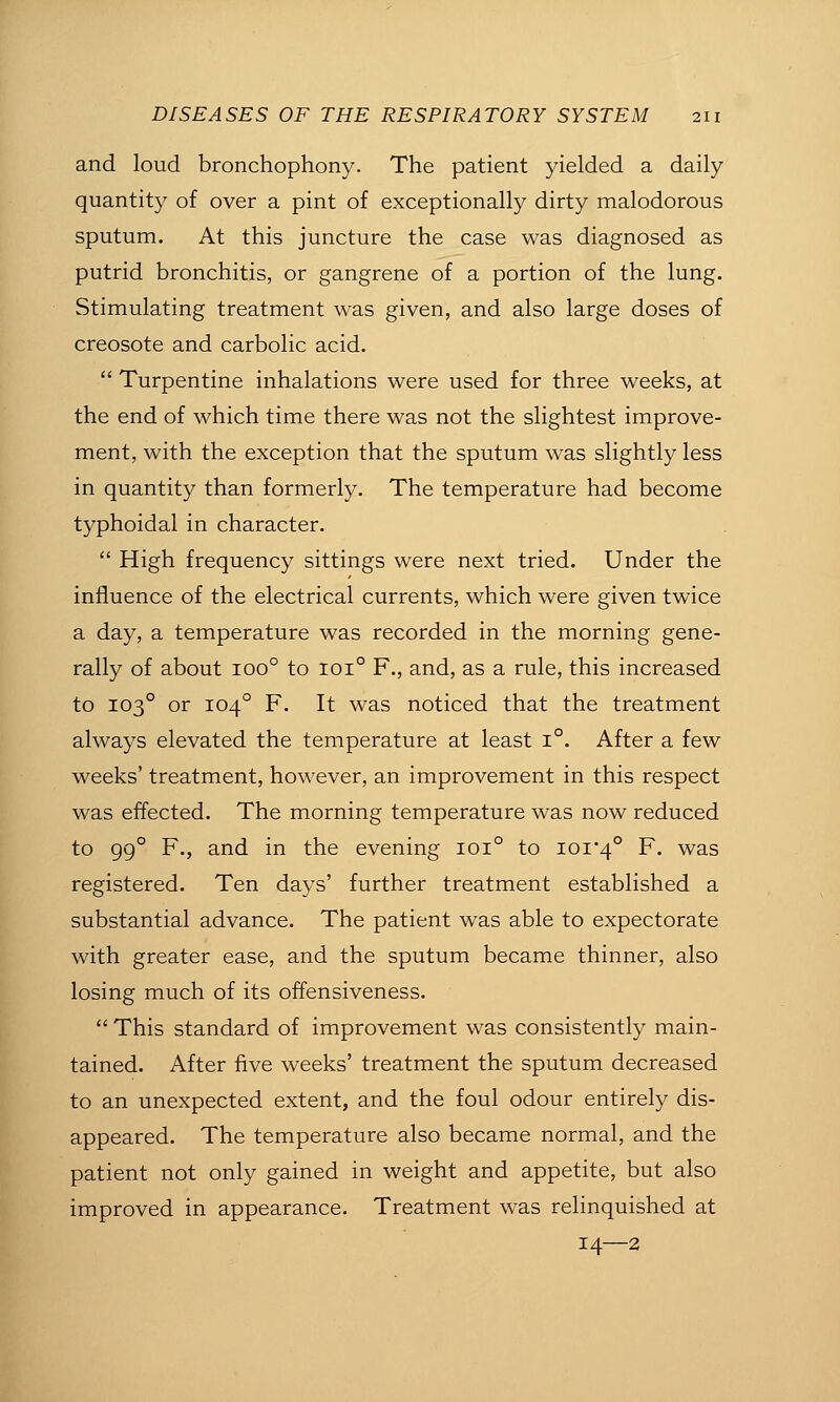 and loud bronchophony. The patient yielded a daily quantity of over a pint of exceptionally dirty malodorous sputum. At this juncture the case was diagnosed as putrid bronchitis, or gangrene of a portion of the lung. Stimulating treatment was given, and also large doses of creosote and carbolic acid.  Turpentine inhalations were used for three weeks, at the end of which time there was not the slightest improve- ment, with the exception that the sputum was slightly less in quantity than formerly. The temperature had become typhoidal in character.  High frequency sittings were next tried. Under the influence of the electrical currents, which were given twice a day, a temperature was recorded in the morning gene- rally of about 100° to 101° F., and, as a rule, this increased to 103° or 104° F. It was noticed that the treatment always elevated the temperature at least 1°. After a few weeks' treatment, however, an improvement in this respect was effected. The morning temperature was now reduced to 99° F., and in the evening 101° to ioi'4° F. was registered. Ten days' further treatment established a substantial advance. The patient was able to expectorate with greater ease, and the sputum became thinner, also losing much of its offensiveness.  This standard of improvement was consistently main- tained. After five weeks' treatment the sputum decreased to an unexpected extent, and the foul odour entirely dis- appeared. The temperature also became normal, and the patient not only gained in weight and appetite, but also improved in appearance. Treatment was relinquished at 14—2