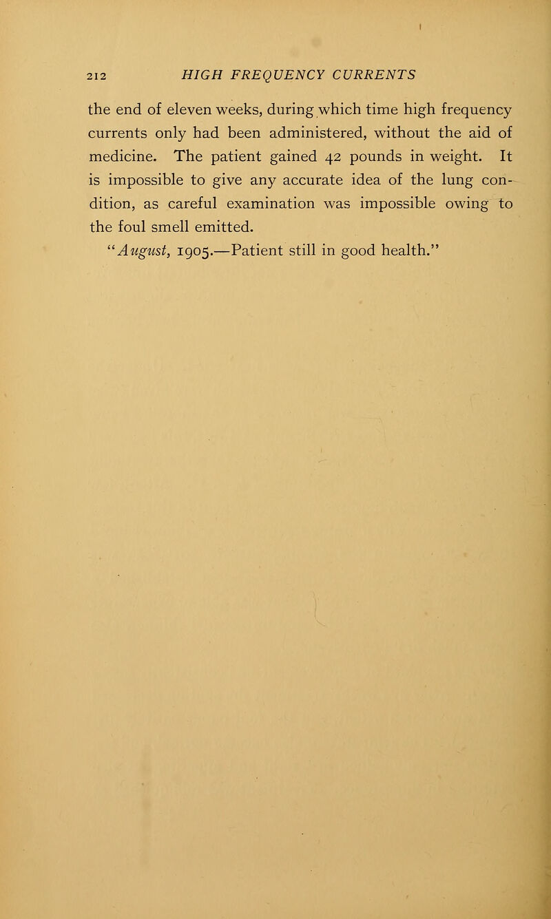the end of eleven weeks, during which time high frequency currents only had been administered, without the aid of medicine. The patient gained 42 pounds in weight. It is impossible to give any accurate idea of the lung con- dition, as careful examination was impossible owing to the foul smell emitted. August, 1905.—Patient still in good health.