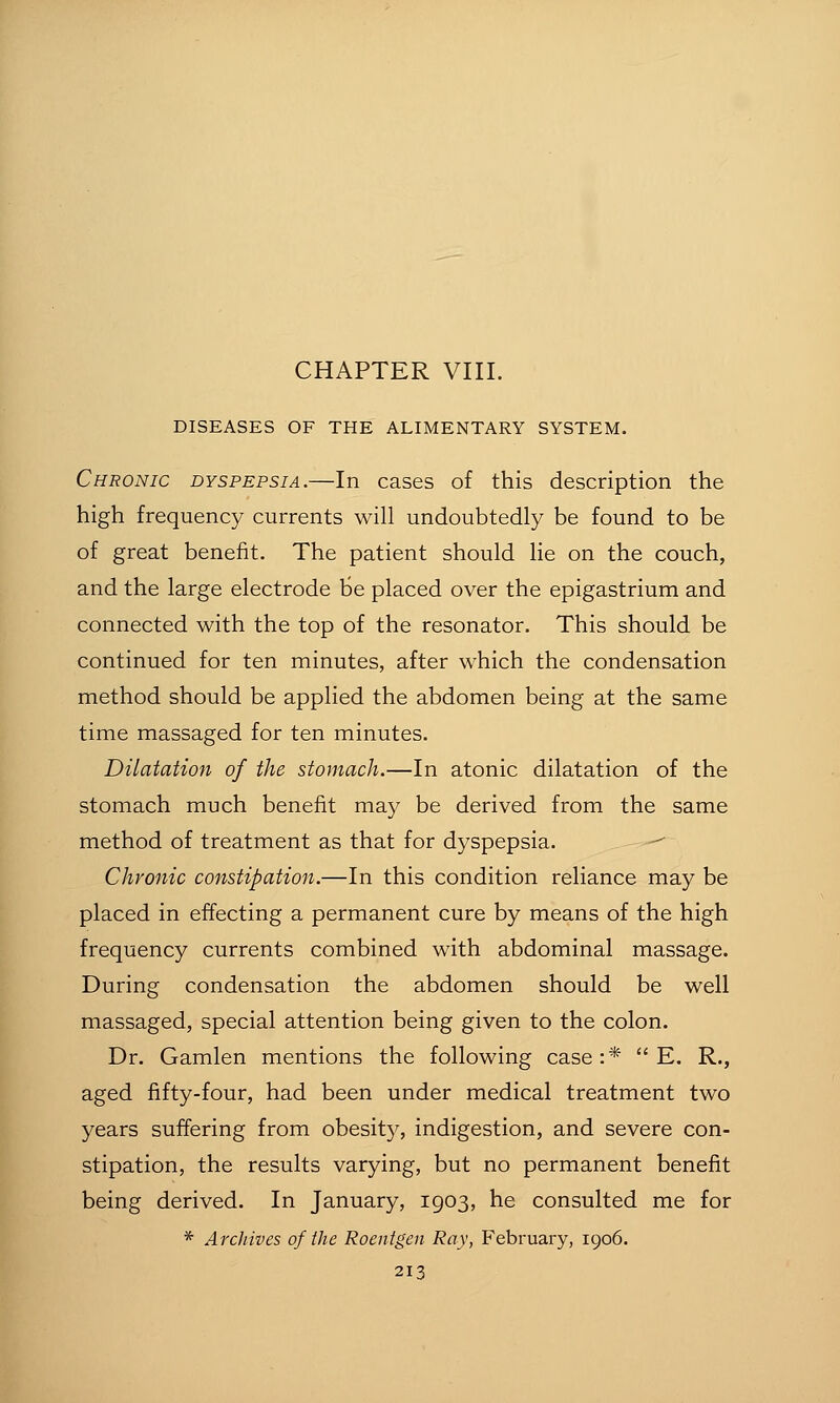 CHAPTER VIII. DISEASES OF THE ALIMENTARY SYSTEM. Chronic dyspepsia.—In cases of this description the high frequency currents will undoubtedly be found to be of great benefit. The patient should lie on the couch, and the large electrode be placed over the epigastrium and connected with the top of the resonator. This should be continued for ten minutes, after which the condensation method should be applied the abdomen being at the same time massaged for ten minutes. Dilatation of the stomach.—In atonic dilatation of the stomach much benefit may be derived from the same method of treatment as that for dyspepsia. -^ Chronic constipation.—In this condition reliance may be placed in effecting a permanent cure by means of the high frequency currents combined with abdominal massage. During condensation the abdomen should be well massaged, special attention being given to the colon. Dr. Gamlen mentions the following case:*  E. R., aged fifty-four, had been under medical treatment two years suffering from obesitj^, indigestion, and severe con- stipation, the results varying, but no permanent benefit being derived. In January, 1903, he consulted me for * Archives of the Roentgen Ray, February, 1906.