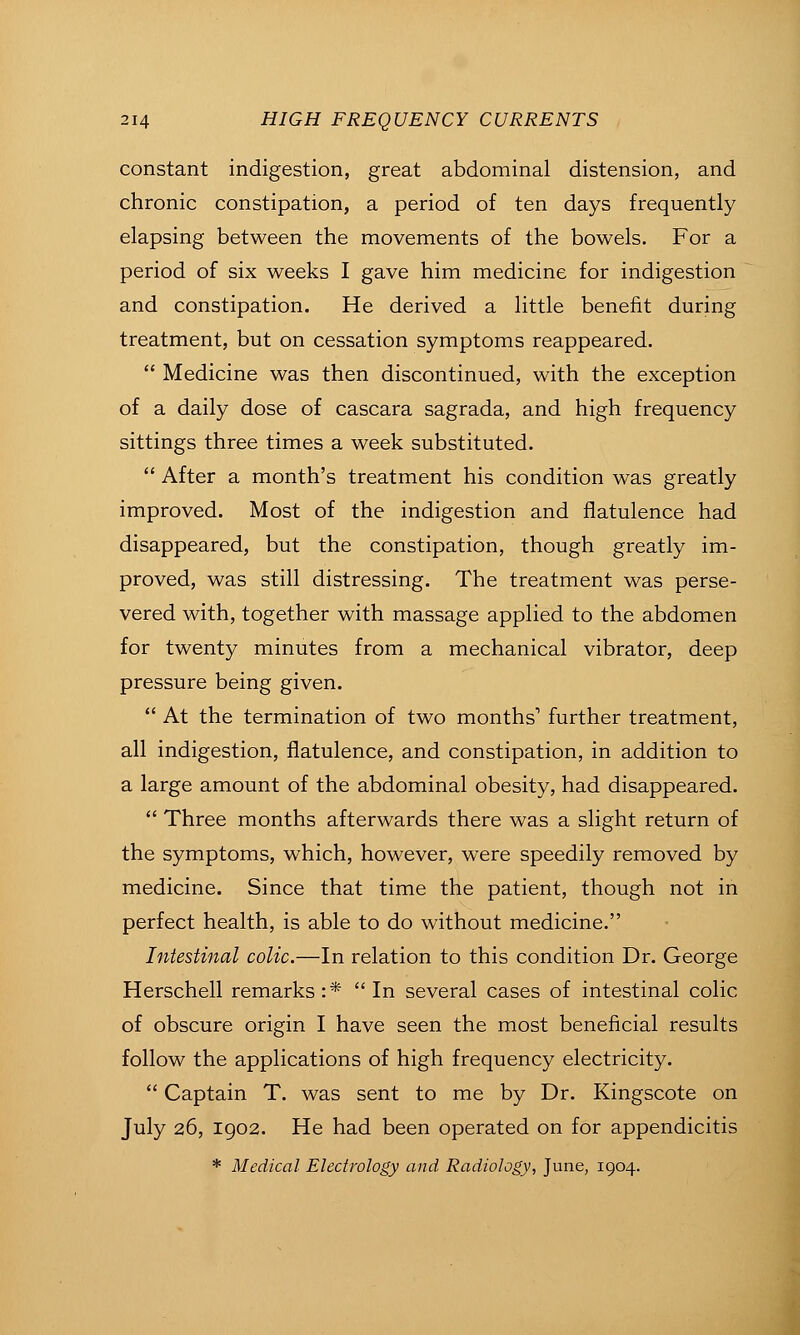 constant indigestion, great abdominal distension, and chronic constipation, a period of ten days frequently elapsing between the movements of the bowels. For a period of six weeks I gave him medicine for indigestion and constipation. He derived a little benefit during treatment, but on cessation symptoms reappeared.  Medicine was then discontinued, with the exception of a daily dose of cascara sagrada, and high frequency sittings three times a week substituted.  After a month's treatment his condition was greatly improved. Most of the indigestion and flatulence had disappeared, but the constipation, though greatly im- proved, was still distressing. The treatment was perse- vered with, together with massage applied to the abdomen for twenty minutes from a mechanical vibrator, deep pressure being given.  At the termination of two months' further treatment, all indigestion, flatulence, and constipation, in addition to a large amount of the abdominal obesity, had disappeared.  Three months afterwards there was a slight return of the symptoms, which, however, were speedily removed by medicine. Since that time the patient, though not in perfect health, is able to do without medicine. Intestinal colic.—In relation to this condition Dr. George Herschell remarks :* In several cases of intestinal colic of obscure origin I have seen the most beneficial results follow the applications of high frequency electricity.  Captain T. was sent to me by Dr. Kingscote on July 26, 1902. He had been operated on for appendicitis