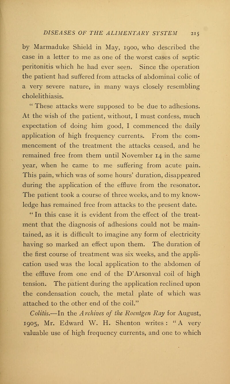 by Marmaduke Shield in May, 1900, who described the case in a letter to me as one of the worst cases of septic peritonitis which he had ever seen. Since the operation the patient had suffered from attacks of abdominal colic of a very severe nature, in many ways closely resembling cholelithiasis.  These attacks were supposed to be due to adhesions. At the wish of the patient, without, I must confess, much expectation of doing him good, I commenced the daily application of high frequency currents. From the com- mencement of the treatment the attacks ceased, and he remained free from them until November 14 in the same year, when he came to me suffering from acute pain. This pain, which was of some hours' duration, disappeared during the application of the effluve from the resonator. The patient took a course of three weeks, and to my know- ledge has remained free from attacks to the present date.  In this case it is evident from the effect of the treat- ment that the diagnosis of adhesions could not be main- tained, as it is difficult to imagine any form of electricity having so marked an effect upon them. The duration of the first course of treatment was six weeks, and the appli- cation used was the local application to the abdomen of the effluve from one end of the D'Arsonval coil of high tension. The patient during the application reclined upon the condensation couch, the metal plate of which was attached to the other end of the coil. Colitis.—In the Archives of the Roentgen Ray for August, 1905, Mr. Edward W. H. Shenton writes :  A very valuable use of high frequency currents, and one to which