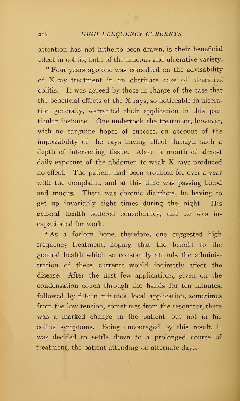 attention has not hitherto been drawn, is their beneficial effect in coHtis, both of the mucous and ulcerative variety.  Four years ago one was consulted on the advisability of X-ray treatment in an obstinate case of ulcerative colitis. It was agreed by those in charge of the case that the beneficial effects of the X rays, so noticeable in ulcera- tion generally, warranted their application in this par- ticular instance. One undertook the treatment, however, with no sanguine hopes of success, on account of the impossibility of the rays having effect through such a depth of intervening tissue. About a month of almost daily exposure of the abdomen to weak X rays produced no effect. The patient had been troubled for over a year with the complaint, and at this time was passing blood and mucus. There was chronic diarrhoea, he having to get up invariably eight times during the night. His general health suffered considerably, and he was in- capacitated for work.  As a forlorn hope, therefore, one suggested high frequency treatment, hoping that the benefit to the general health which so constantly attends the adminis- tration of these currents would indirectly affect the disease. After the first few applications, given on the condensation couch through the hands for ten minutes, followed by fifteen minutes' local application, sometimes from the low tension, sometimes from the resonator, there was a marked change in the patient, but not in his colitis symptoms. Being encouraged by this result, it was decided to settle down to a prolonged course of treatment, the patient attending on alternate days.