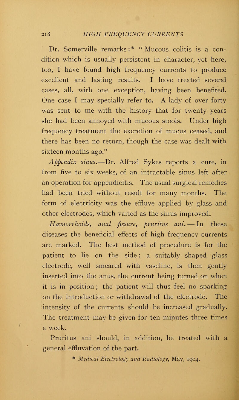 Dr. Somerville remarks:* Mucous colitis is a con- dition which is usually persistent in character, yet here, too, I have found high frequency currents to produce excellent and lasting results. I have treated several cases, all, with one exception, having been benefited. One case I may specially refer to. A lady of over forty was sent to me with the history that for twenty years she had been annoyed with mucous stools. Under high frequency treatment the excretion of mucus ceased, and there has been no return, though the case was dealt with sixteen months ago. Appendix sinus.—Dr. Alfred Sykes reports a cure, in from five to six weeks, of an intractable sinus left after an operation for appendicitis. The usual surgical remedies had been tried without result for many months. The form of electricity was the effluve applied by glass and other electrodes, which varied as the sinus improved. Hcsmorrhoids, anal fissure, pruritus ani. — In these diseases the beneficial effects of high frequency currents are marked. The best method of procedure is for the patient to lie on the side; a suitably shaped glass electrode, well smeared with vaseline, is then gently inserted into the anus, the current being turned on when it is in position ; the patient will thus feel no sparking on the introduction or withdrawal of the electrode. The intensity of the currents should be increased gradually. The treatment may be given for ten minutes three times a week. Pruritus ani should, in addition, be treated with a general effluvation of the part.