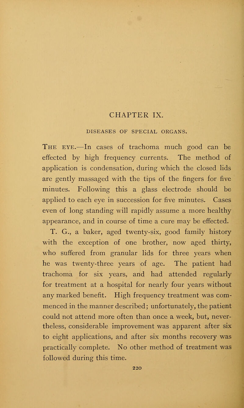 DISEASES OF SPECIAL ORGANS. The EYE.—In cases of trachoma much good can be effected by high frequency currents. The method of apphcation is condensation, during which the closed hds are gently massaged with the tips of the fingers for five minutes. Following this a glass electrode should be applied to each eye in succession for five minutes. Cases even of long standing will rapidty assume a more healthy appearance, and in course of time a cure may be effected. T. G., a baker, aged twenty-six, good family history with the exception of one brother, now aged thirty, who suffered from granular lids for three years when he was twenty-three years of age. The patient had trachoma for six years, and had attended regularly for treatment at a hospital for nearly four years without any marked benefit. High frequency treatment was com- menced in the manner described; unfortunately, the patient could not attend more often than once a week, but, never- theless, considerable improvement was apparent after six to eight applications, and after six months recovery was practically complete. No other method of treatment was followed during this time.
