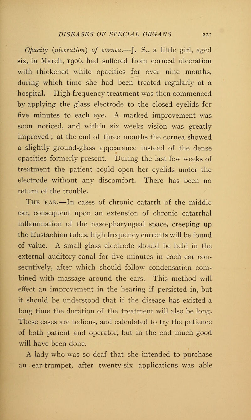 Opacity {ulceration) of cornea.—J. S., a little girl, aged six, in March, igo6, had suffered from corneal ulceration with thickened white opacities for over nine months, during which time she had been treated regularly at a hospital. High frequency treatment was then commenced by applying the glass electrode to the closed eyelids for five minutes to each eye. A marked improvement was soon noticed, and within six weeks vision was greatly improved ; at the end of three months the cornea showed a slightly ground-glass appearance instead of the dense opacities formerly present. During the last few weeks of treatment the patient could open her eyelids under the electrode without any discomfort. There has been no return of the trouble. The ear.—In cases of chronic catarrh of the middle ear, consequent upon an extension of chronic catarrhal inflammation of the naso-pharyngeal space, creeping up the Eustachian tubes, high frequency currents will be found of value. A small glass electrode should be held in the external auditory canal for five minutes in each ear con- secutively, after which should follow condensation com- bined with massage around the ears. This method will effect an improvement in the hearing if persisted in, but it should be understood that if the disease has existed a long time the duration of the treatment will also be long. These cases are tedious, and calculated to try the patience of both patient and operator, but in the end much good will have been done. A lady who was so deaf that she intended to purchase an ear-trumpet, after twenty-six applications was able