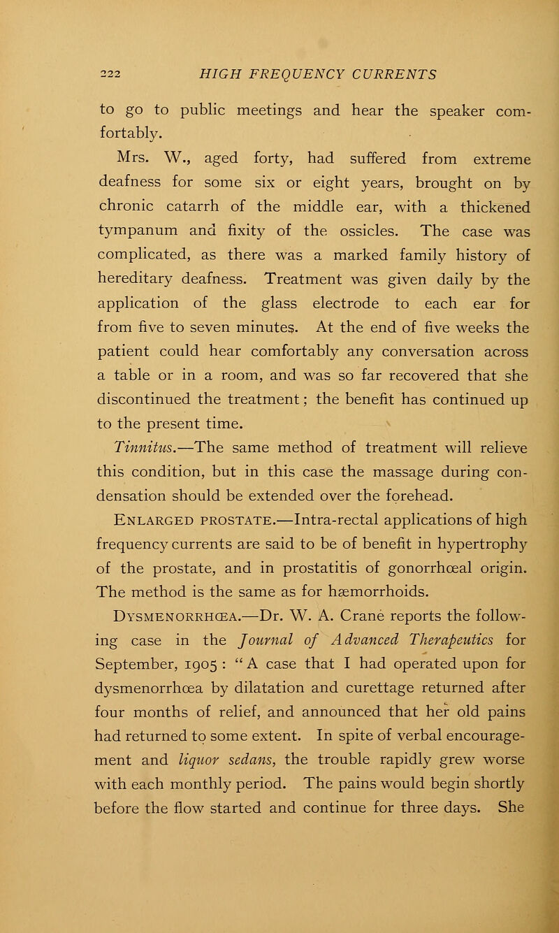 to go to public meetings and hear the speaker com- fortably. Mrs. W., aged forty, had suffered from extreme deafness for some six or eight years, brought on by chronic catarrh of the middle ear, with a thickened tympanum and fixity of the ossicles. The case was complicated, as there was a marked family history of hereditary deafness. Treatment was given daily by the application of the glass electrode to each ear for from five to seven minutes. At the end of five weeks the patient could hear comfortably any conversation across a table or in a room, and was so far recovered that she discontinued the treatment; the benefit has continued up to the present time. ^ Tinnitus.—The same method of treatment will relieve this condition, but in this case the massage during con- densation should be extended over the forehead. Enlarged prostate.—Intra-rectal applications of high frequency currents are said to be of benefit in hypertrophy of the prostate, and in prostatitis of gonorrhoeal origin. The method is the same as for haemorrhoids. Dysmenorrhgea.—Dr. W. A. Crane reports the follow- ing case in the Journal of Advanced Therapeutics for September, 1905 : '' A case that I had operated upon for dysmenorrhoea by dilatation and curettage returned after four months of relief, and announced that her old pains had returned to some extent. In spite of verbal encourage- ment and liquor sedans, the trouble rapidly grew worse with each monthly period. The pains would begin shortly before the flow started and continue for three days. She