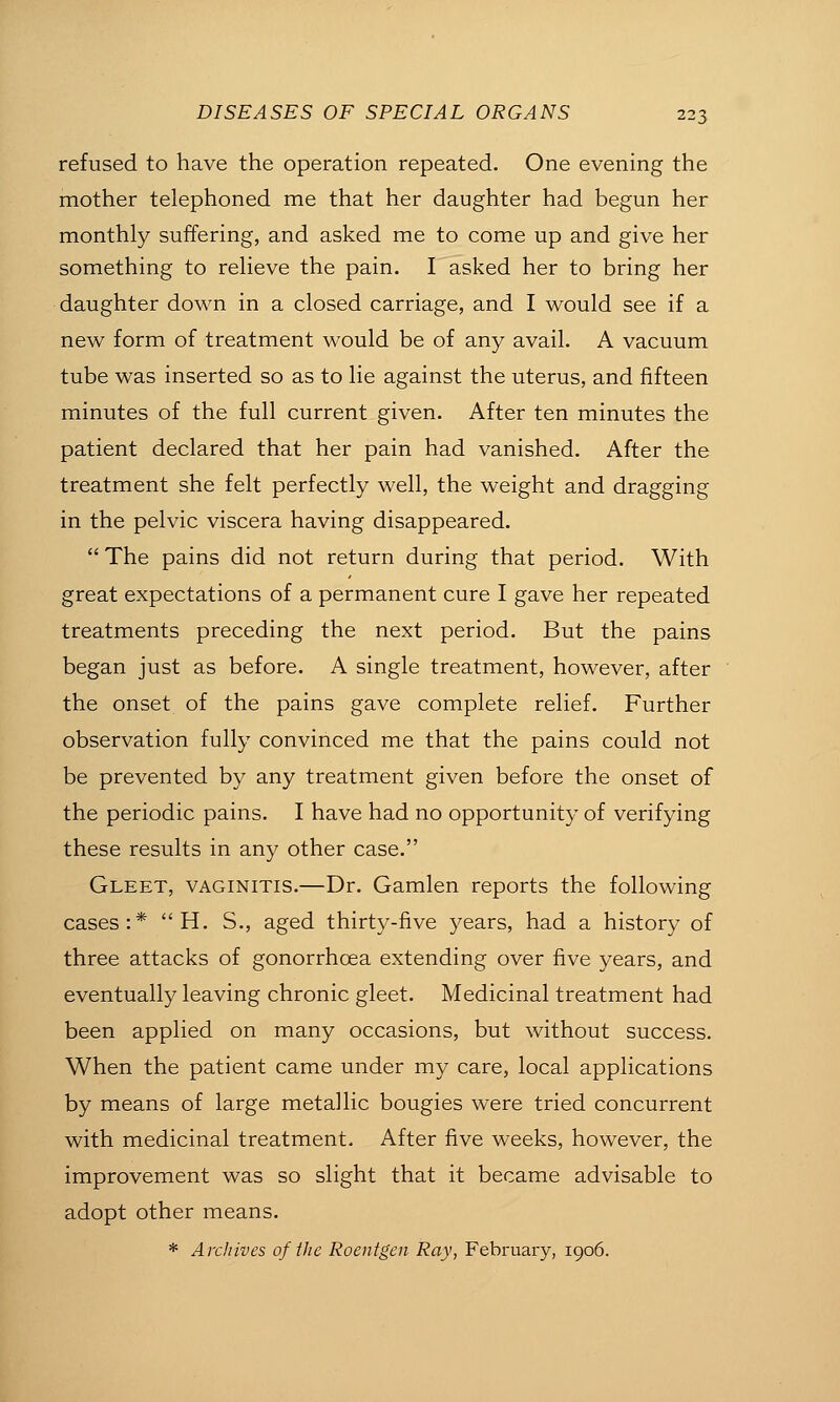 refused to have the operation repeated. One evening the mother telephoned me that her daughter had begun her monthly suffering, and asked me to come up and give her something to relieve the pain. I asked her to bring her daughter down in a closed carriage, and I would see if a new form of treatment would be of any avail. A vacuum tube was inserted so as to lie against the uterus, and fifteen minutes of the full current given. After ten minutes the patient declared that her pain had vanished. After the treatment she felt perfectly well, the weight and dragging in the pelvic viscera having disappeared.  The pains did not return during that period. With great expectations of a permanent cure I gave her repeated treatments preceding the next period. But the pains began just as before. A single treatment, however, after the onset of the pains gave complete relief. Further observation fully convinced me that the pains could not be prevented by any treatment given before the onset of the periodic pains. I have had no opportunity of verifying these results in any other case. Gleet, vaginitis.—Dr. Gamlen reports the following cases:*  H. S., aged thirty-five years, had a history of three attacks of gonorrhoea extending over five years, and eventually leaving chronic gleet. Medicinal treatment had been applied on many occasions, but without success. When the patient came under my care, local applications by means of large metallic bougies were tried concurrent with medicinal treatment. After five weeks, however, the improvement was so slight that it became advisable to adopt other means. * Arcliives of tlie Roentgen Ray, February, 1906.