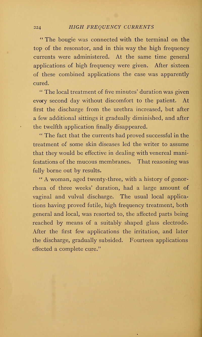  The bougie was connected with the terminal on the top of the resonator, and in this way the high frequency currents were administered. At the same time general applications of high frequency were given. After sixteen of these combined applications the case was apparently cured.  The local treatment of five minutes' duration was given QV&cy second day without discomfort to the patient. At first the discharge from the urethra increased, but after a few additional sittings it gradually diminished, and after the twelfth application finally disappeared.  The fact that the currents had proved successful in the treatment of some skin diseases led the writer to assume that they would be effective in dealing with venereal mani- festations of the mucous membranes. That reasoning was fully borne out by results.  A woman, aged twenty-three, with a history of gonor- rhoea of three weeks' duration, had a large amount of vaginal and vulval discharge. The usual local applica- tions having proved futile, high frequency treatment, both general and local, was resorted to, the affected parts being reached by means of a suitably shaped glass electrode. After the first few applications the irritation, and later the discharge, gradually subsided. Fourteen applications effected a complete cure.