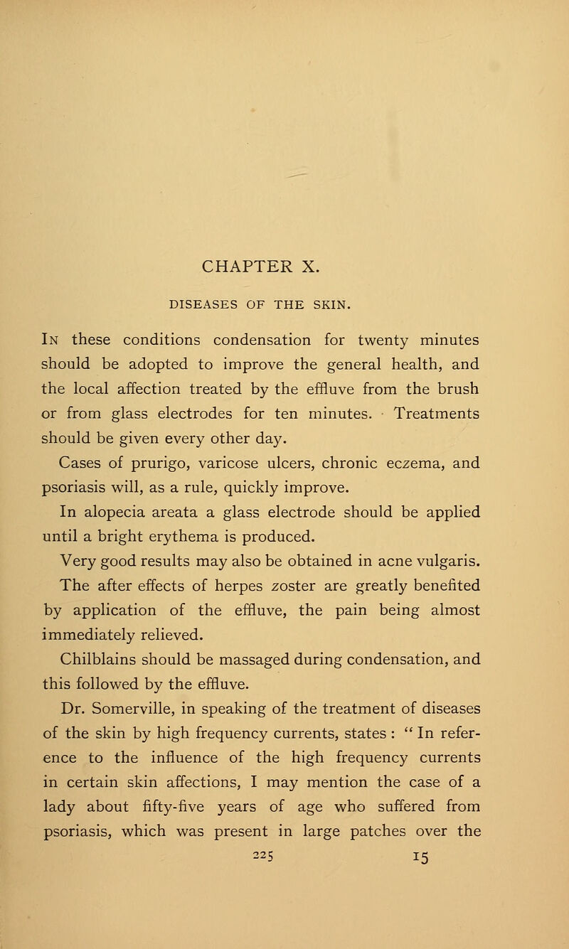 DISEASES OF THE SKIN. In these conditions condensation for twenty minutes should be adopted to improve the general health, and the local affection treated by the effluve from the brush or from glass electrodes for ten minutes. Treatments should be given every other day. Cases of prurigo, varicose ulcers, chronic eczema, and psoriasis will, as a rule, quickly improve. In alopecia areata a glass electrode should be applied until a bright erythema is produced. Very good results may also be obtained in acne vulgaris. The after effects of herpes zoster are greatly benefited by application of the effluve, the pain being almost immediately relieved. Chilblains should be massaged during condensation, and this followed by the effluve. Dr. Somerville, in speaking of the treatment of diseases of the skin by high frequency currents, states :  In refer- ence to the influence of the high frequency currents in certain skin affections, I may mention the case of a lady about fifty-five years of age who suffered from psoriasis, which was present in large patches over the