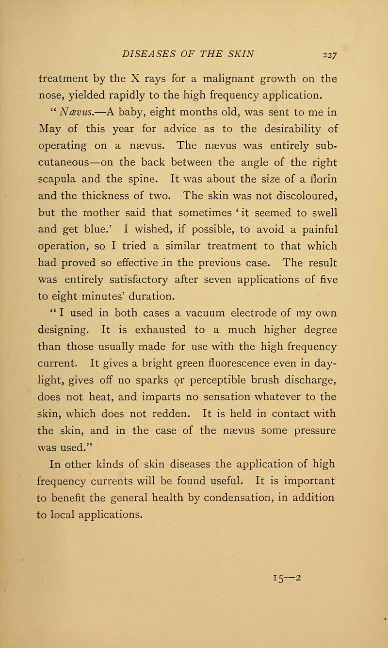 treatment by the X rays for a malignant growth on the nose, yielded rapidly to the high frequency application.  Ncevus.—A baby, eight months old, was sent to me in May of this year for advice as to the desirability of operating on a nsevus. The ngevus was entirely sub- cutaneous—on the back between the angle of the right scapula and the spine. It was about the size of a florin and the thickness of two. The skin was not discoloured, but the mother said that sometimes ' it seemed to swell and get blue.' I wished, if possible, to avoid a painful operation, so I tried a similar treatment to that which had proved so effective in the previous case. The result was entirely satisfactory after seven applications of five to eight minutes' duration.  I used in both cases a vacuum electrode of my own designing. It is exhausted to a much higher degree than those usually made for use with the high frequency current. It gives a bright green fluorescence even in day- light, gives off no sparks or perceptible brush discharge, does not heat, and imparts no sensation whatever to the skin, which does not redden. It is held in contact with the skin, and in the case of the nsevus some pressure was used. In other kinds of skin diseases the application of high frequency currents will be found useful. It is important to benefit the general health by condensation, in addition to local applications. 15—2