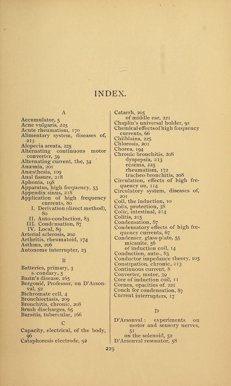 INDEX. A Accumulator, 5 Acne vulgaris, 225 Acute rheumatism, 170 Alimentary system, diseases of, 213 Alopecia areata, 225 Alternating continuous motor converter, 39 Alternating current, tlie, 34 Anaemia, 201 Ansesthesia, 109 Anal fissure, 218 Aphonia, 198 Apparatus, high frequency, 53 Appendix sinus, 218 Application of high frequency currents, 80 I. Derivation (direct method), 80 II. Auto-conduction, 83 III. Condensation, 87 IV. Local, 89 Arterial sclerosis, 202 Arthritis, rheumatoid, 174 Asthma, 206 Autonome interrupter, 23 B Batteries, primary, 3 Srcondar}^ 5 Bazin's disease, 165 Bergonie, Professor, on D'Arson- val, 52 Bichromate cell, 4 Bronchiectasis, 209 Bronchitis, chronic, 208 Brush discharges, 65 Bursitis, tubercular, 166 Capacity, electrical, of the body, 96 Cataphore.sis electrode, 92 Catarrh, 205 of middle ear, 221 Chaplin's universal holder, 91 ChemicalefFectsof high frequency currents, 66 Chilblains, 225 Chlorosis, 201 Chorea, 194 Chronic bronchitis, 208 dyspepsia, 213 eczema, 225 rheumatism, 172 tracheo-bronchitis, 208 Circulation, effects of high fre- quency on, 114 Circulatory system, diseases of, 201 Coil, the induction, 10 Coils, protection, 38 Colic, intestinal, 214 Colitis, 215 Condensation, 87 Condensatory effects of high fre- quency currents, 67 Condenser, glass-plate, 55 micanite, 56 of induction coil, 14 Conduction, auto-, 83 Conductor impedance theorj-, 103 Constipation, chronic, 213 Continuous current, 8 Converter, motor, 39 Core of induction coil, ti Cornea, opacities of 221 Couch for condensation, 87 Current interrupters, 17 D D'Arsonval : experiments on motor and sensory nerves, on the solenoid, 52 D'Arsonval resonator, 58