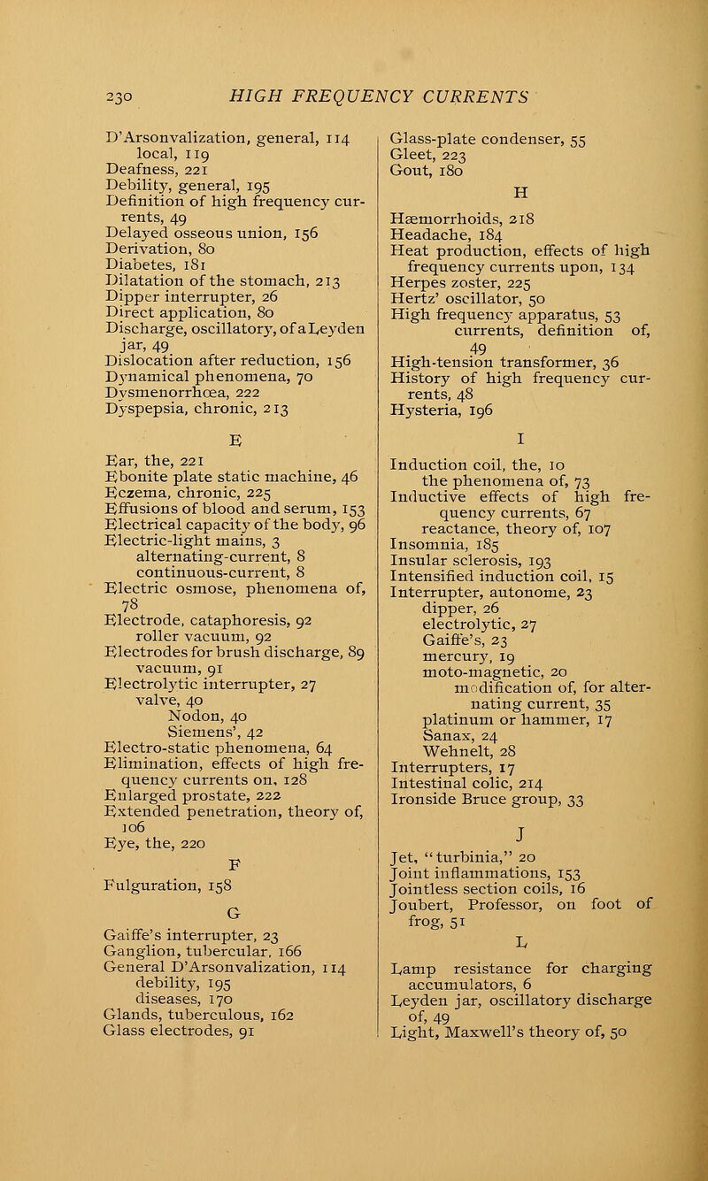 D'Arsonvalization, general, 114 local, 119 Deafness, 221 Debility, general, 195 Definition of high frequency cur- rents, 49 Delaj'ed osseous imion, 156 Derivation, 80 Diabetes, 181 Dilatation of the stomach, 213 Dipper interrupter, 26 Direct application, 80 Discharge, oscillatory, of aDeyden jar, 49 Dislocation after reduction, 156 Dj^namical phenomena, 70 Dysmenorrhoea, 222 Dyspepsia, chronic, 213 Ear, the, 221 Bbonite plate static machine, 46 Eczema, chronic, 225 Eifusions of blood and serum, 153 Electrical capacity of the bod}', 96 Electric-light mains, 3 alternating-current, 8 continuoiis-current, 8 Electric osmose, phenomena of, 78 Electrode, cataphoresis, 92 roller vacuum, 92 Electrodes for brush discharge, 89 vacuum, 91 Electrolytic interrupter, 27 valve, 40 Nodon, 40 Siemens', 42 Electro-static phenomena, 64 Elimination, effects of high fre- quency currents on, 128 Enlarged prostate, 222 Extended penetration, theory of, ]o6 Eye, the, 220 F Fulguration, 158 Gaiffe's interrupter, 23 Ganglion, tubercular, i65 General D'Arsonvalization, 114 debility, 195 diseases, 170 Glands, tuberculous, 162 Glass electrodes, 91 Glass-plate condenser, 55 Gleet, 223 Gout, 180 H Hsemorrhoids, 218 Headache, 184 Heat production, effects of high frequency currents upon, 134 Herpes zoster, 225 Hertz' oscillator, 50 High frequenc}- apparatus, 53 currents, definition of, 49 High-tension transformer, 36 History of high frequency cur- rents, 48 Hysteria, 196 Induction coil, the, 10 the phenomena of, 73 Inductive effects of high fre- quency currents, 67 reactance, theory of, 107 Insomnia, 185 Insular sclerosis, 193 Intensified induction coil, 15 Interrupter, autonome, 23 dipper, 26 electrolytic, 27 Gaiffe's, 23 mercury, 19 moto-magnetic, 20 modification of, for alter- nating current, 35 platinum or hammer, 17 Sanax, 24 Wehnelt, 28 Interrupters, 17 Intestinal colic, 214 Ironside Bruce group, 33 Jet, turbinia, 20 Joint inflammations, 153 Jointless section coils, 16 Joubert, Professor, on foot of frog, 51 D Damp resistance for charging accumulators, 6 Deyden jar, oscillatory discharge of, 49 Light, Maxwell's theory of, 50