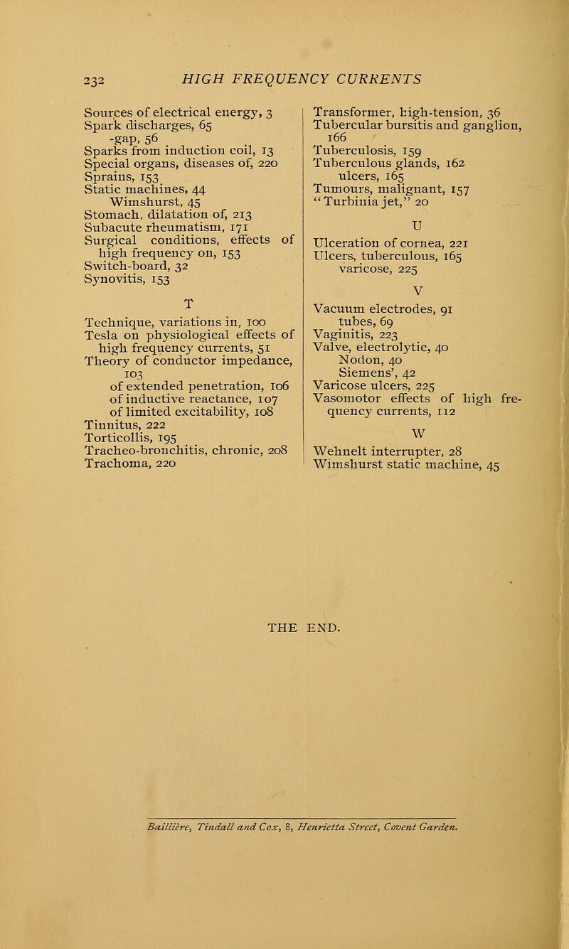 Sources of electrical energy, 3 Spark discharges, 65 -gap, 56 . Sparks from induction coil, 13 Special organs, diseases of, 220 Sprains, 153 _ Static machines, 44 Wimshurst, 45 Stomach, dilatation of, 213 Subacute rheumatism, 171 Surgical conditions, effects of high frequenc}- on, 153 Switch-board, 32 Synovitis, 153 Technique, variations in, 100 Tesla on physiological effects of high frequency currents, 51 Theory of conductor impedance, 103 of extended penetration, 106 of inductive reactance, 107 of limited excitability, 108 Tinnitus, 222 Torticollis, 195 Tracheo-bronchitis, chronic, 208 Trachoma, 220 Transformer, high-tension, 36 Tubercular bursitis and ganglion, 166 Tuberculosis, 159 Tuberculous glands, 162 ulcers, 165 Tumours, malignant, 157 Turbinia jet, 20 U Ulceration of cornea, 221 Ulcers, tuberculous, 165 varicose, 225 V Vacuum electrodes, 91 tubes, 69 Vaginitis, 223 Valve, electrolytic, 40 Nodon, 40 Siemens', 42 Varicose ulcers, 225 Vasomotor effects of high fre- quency currents, 112 W Wehnelt interrupter, 28 Wimshurst static machine, 45 THE END. Baillzere, Thidall and Cox, 8, Henrietta Street., Covent Garden.