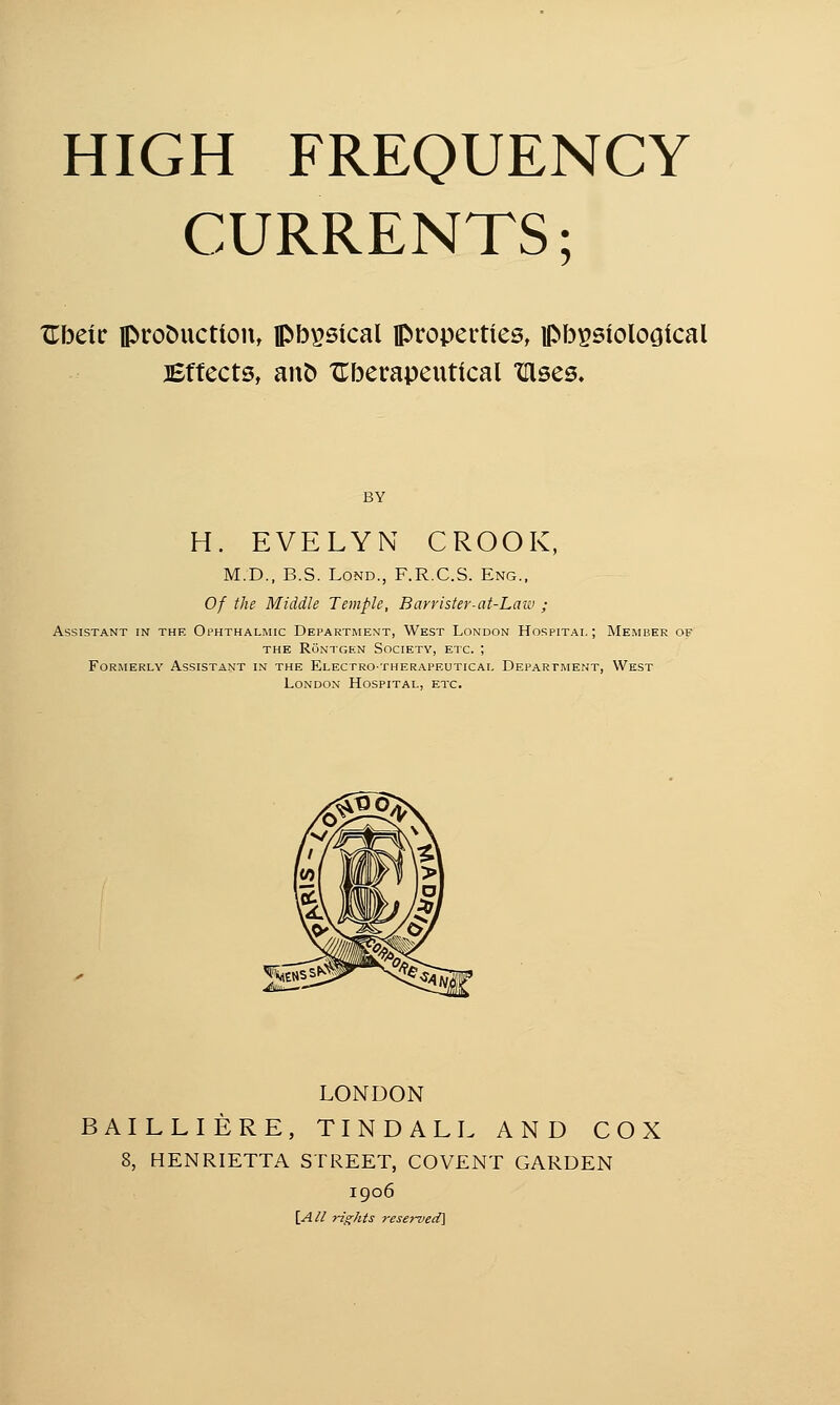 CURRENTS; XTbeic production, ipbpsical properties, Histological Effects, ano Uberapeutical irises. BY H. EVELYN CROOK, M.D., B.S. Lond., F.R.C.S. Eng., Of the Middle Temple, Barrister-at-Law ; Assistant in the Ophthalmic Department, West London Hospital; Member of the Rontgen Society, etc. ; Formerly Assistant in the Electro-therapeutical Department, West London Hospital, etc. LONDON BAILLIERE, TINDALL AND COX 8, HENRIETTA STREET, COVENT GARDEN 1906 \AH rights reserved}