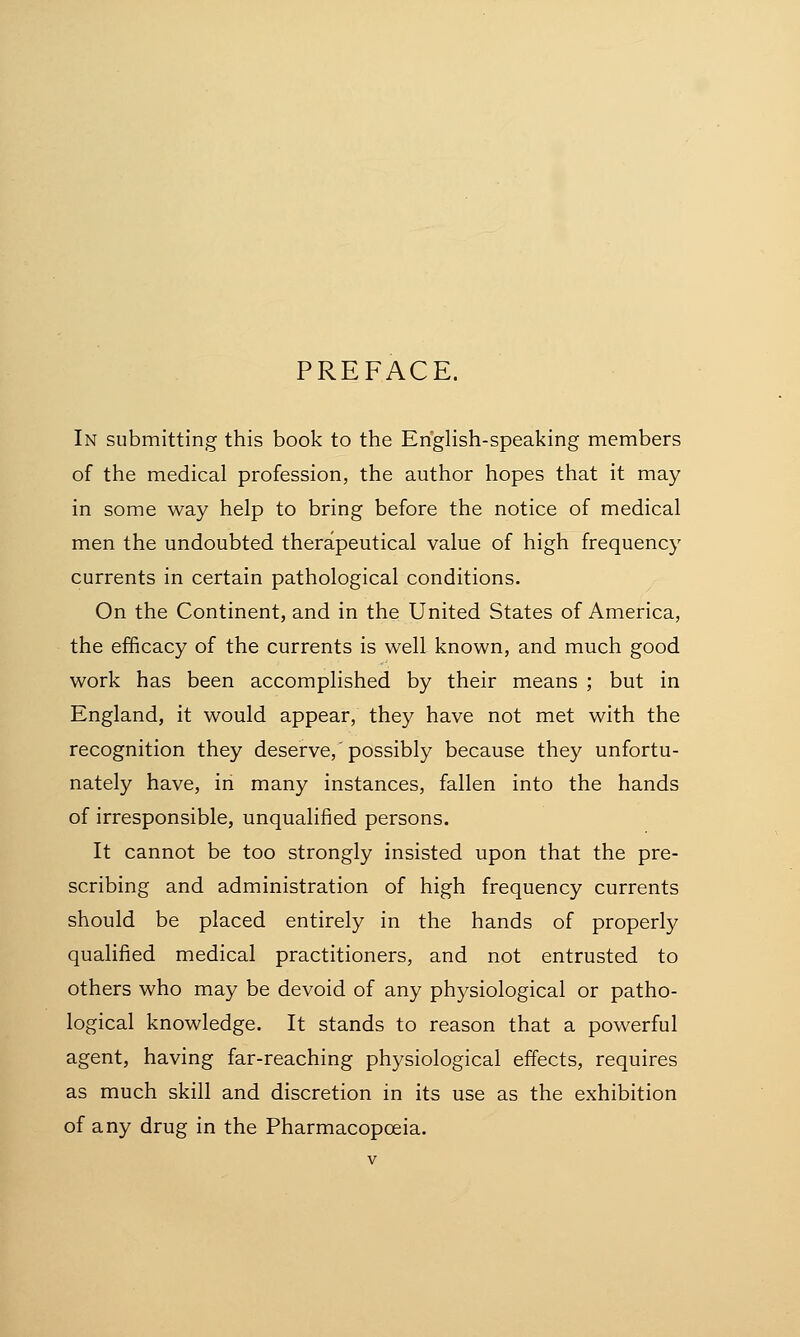 PREFACE. In submitting this book to the English-speaking members of the medical profession, the author hopes that it may in some way help to bring before the notice of medical men the undoubted therapeutical value of high frequency currents in certain pathological conditions. On the Continent, and in the United States of America, the efficacy of the currents is well known, and much good work has been accomplished by their means ; but in England, it would appear, they have not met with the recognition they deserve,'possibly because they unfortu- nately have, in many instances, fallen into the hands of irresponsible, unqualified persons. It cannot be too strongly insisted upon that the pre- scribing and administration of high frequency currents should be placed entirely in the hands of properly qualified medical practitioners, and not entrusted to others who may be devoid of any physiological or patho- logical knowledge. It stands to reason that a powerful agent, having far-reaching physiological effects, requires as much skill and discretion in its use as the exhibition of any drug in the Pharmacopoeia.