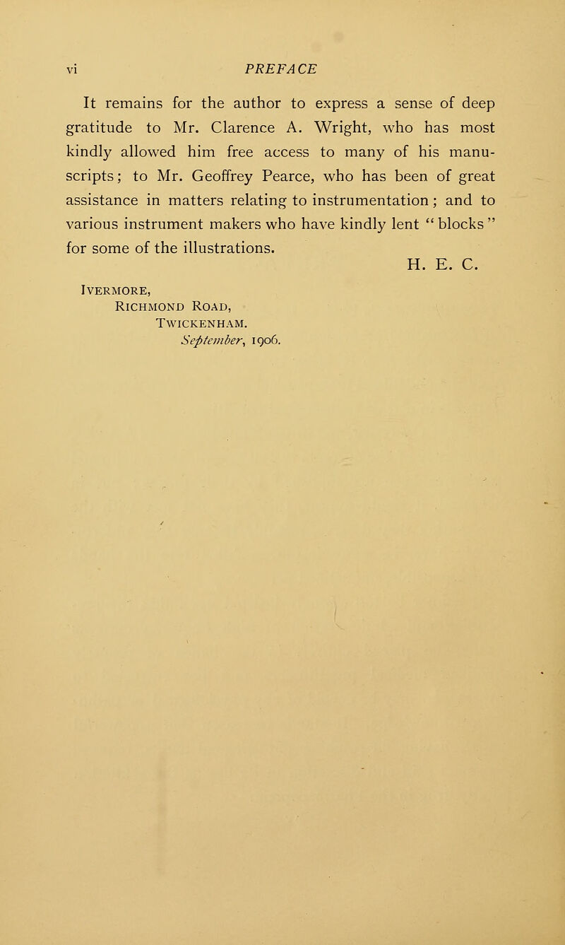 It remains for the author to express a sense of deep gratitude to Mr. Clarence A. Wright, who has most kindly allowed him free access to many of his manu- scripts ; to Mr. Geoffrey Pearce, who has been of great assistance in matters relating to instrumentation; and to various instrument makers who have kindly lent  blocks  for some of the illustrations. H. E. C. ivermore, Richmond Road, Twickenham. September, 1906.