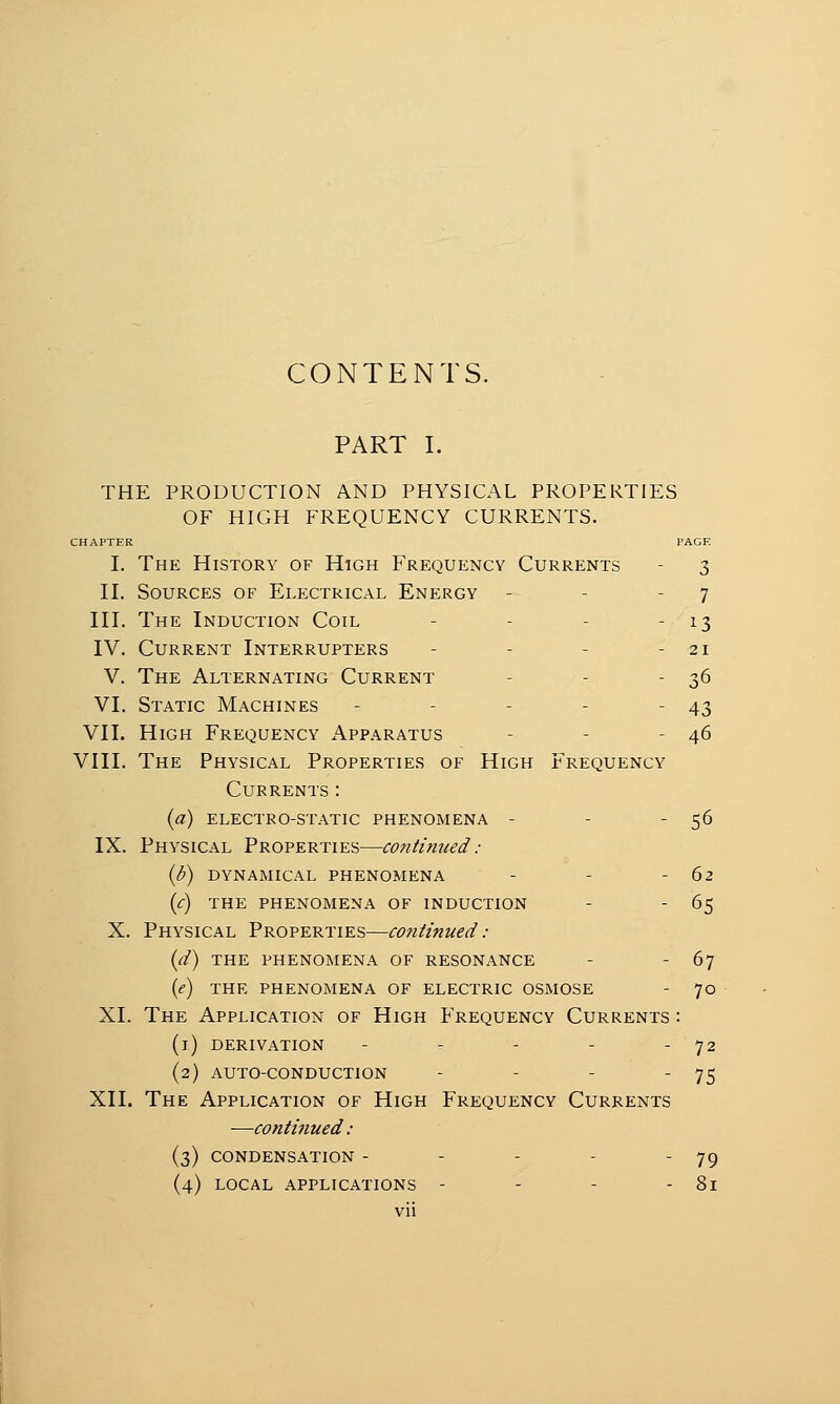 CONTENTS. PART I. THE PRODUCTION AND PHYSICAL PROPERTIES OF HIGH FREQUENCY CURRENTS. CHAPTER PAGE I. The History of High Frequency Currents - 3 II. Sources of Electrical Energy - - 7 III. The Induction Coil - - - - 13 IV. Current Interrupters - - - - 21 V. The Alternating Current - - 36 VI. Static Machines - - - - - 43 VII. High Frequency Apparatus - - 46 VIII. The Physical Properties of High Frequency Currents : (a) electro-static phenomena - - - 56 IX. Physical Properties—continued: {b) DYNAMICAL PHENOMENA - - -62 (c) THE PHENOMENA OF INDUCTION - - 65 X. Physical Properties—continued: (d) THE PHENOMENA OF RESONANCE - 67 (e) THE PHENOMENA OF ELECTRIC OSMOSE - 70 XI. The Application of High Frequency Currents: (1) derivation - - - - - 72 (2) auto-conduction - - - - 75 XII. The Application of High Frequency Currents —continued: (3) CONDENSATION - - - - 79 (4) LOCAL APPLICATIONS - - - - 81