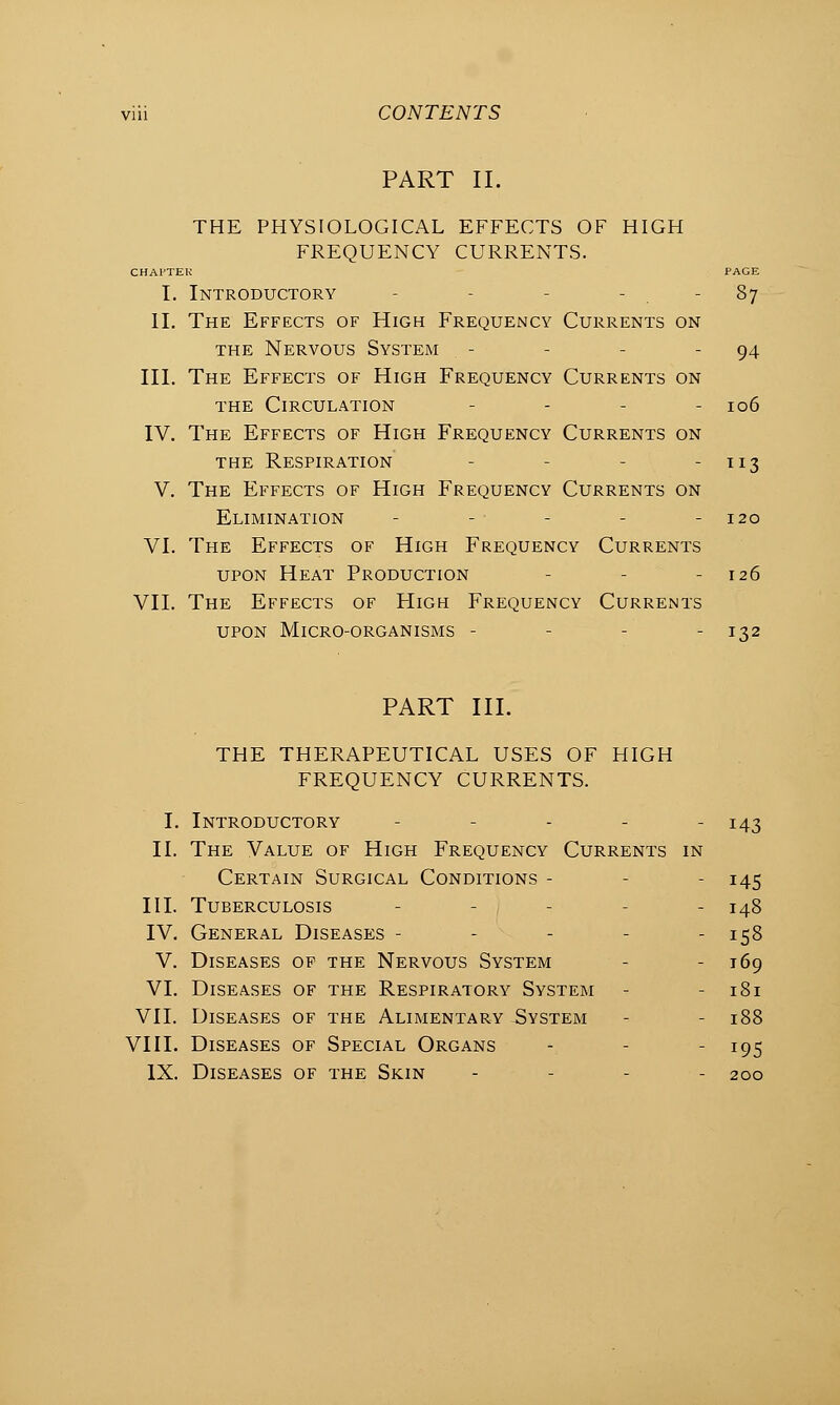 iriii CONTENTS PART II. THE PHYSIOLOGICAL EFFECTS OF HIGH FREQUENCY CURRENTS. CHAFTEK PAGE I. Introductory - - - 87 II. The Effects of High Frequency Currents on the Nervous System - - - - 94 III. The Effects of High Frequency Currents on the Circulation - - - - 106 IV. The Effects of High Frequency Currents on the Respiration - - - - 113 V. The Effects of High Frequency Currents on Elimination - - - - -120 VI. The Effects of High Frequency Currents upon Heat Production - - - 126 VII. The Effects of High Frequency Currents upon Micro-organisms - - 132 PART III. THE THERAPEUTICAL USES OF HIGH FREQUENCY CURRENTS. I. Introductory - - - - - 143 II. The Value of High Frequency Currents in Certain Surgical Conditions - - 145 III. Tuberculosis - i - 148 IV. General Diseases - - - - - 158 V. Diseases of the Nervous System - 169 VI. Diseases of the Respiratory System - - 181 VII. Diseases of the Alimentary System - - 188 VIII. Diseases of Special Organs - - - 195 IX. Diseases of the Skin - 200