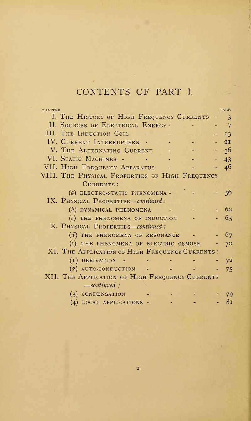 I. The History of High Frequency Currents - 3 II. Sources of Electrical Energy - - - 7 III. The Induction Coil - - - - 13 IV. Current Interrupters - - - - 21 V. The Alternating Current - - - 36 VI. Static Machines - - - - - 43 VII. High Frequency Apparatus - - - 46 VIII. The Physical Properties of High Frequency Currents: (a) electro-static phenomena - - - 56 IX. Physical Properties—continued: (b) DYNAMICAL PHENOMENA - - - 62 (c) THE PHENOMENA OF INDUCTION - - 65 X. Physical Properties—continued: (d) THE PHENOMENA OF RESONANCE - - 6j (e) THE PHENOMENA OF ELECTRIC OSMOSE - 70 XI. The Application of High Frequency Currents : (i) DERIVATION - - - -  72 (2) AUTO-CONDUCTION - - - '75 XII. The Application of High Frequency Currents —continued : (3) CONDENSATION - - - 79 (4) LOCAL APPLICATIONS - - - - 8l