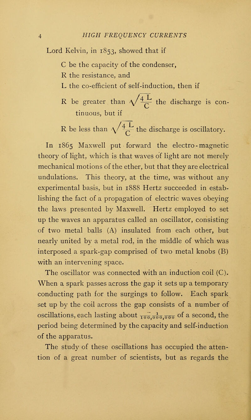 ^.arge is con- Lord Kelvin, in 1853, showed that if C be the capacity of the condenser, R the resistance, and L the co-efficient of self-induction, then if R be greater than V ^- the disch tinuous, but if R be less than \/ ^- the discharge is oscillatory. In 1865 Maxwell put forward the electro-magnetic theory of light, which is that waves of light are not merely mechanical motions of the ether, but that they are electrical undulations. This theory, at the time, was without any experimental basis, but in 1888 Hertz succeeded in estab- lishing the fact of a propagation of electric waves obeying the laws presented by Maxwell. Hertz employed to set up the waves an apparatus called an oscillator, consisting of two metal balls (A) insulated from each other, but nearly united by a metal rod, in the middle of which was interposed a spark-gap comprised of two metal knobs (B) with an intervening space. The oscillator was connected with an induction coil (C). When a spark passes across the gap it sets up a temporary conducting path for the surgings to follow. Each spark set up by the coil across the gap consists of a number of oscillations, each lasting about y^ j^j q^-^ of a second, the period being determined by the capacity and self-induction of the apparatus. The study of these oscillations has occupied the atten- tion of a great number of scientists, but as regards the