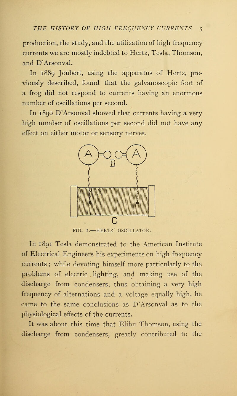 production, the study, and the utilization of high frequency currents we are mostly indebted to Hertz, Tesla, Thomson, and D'Arsonval. In 1889 Joubert, using the apparatus of Hertz, pre- viously described, found that the galvanoscopic foot of a frog did not respond to currents having an enormous number of oscillations per second. In 1890 D'Arsonval showed that currents having a very high number of oscillations per second did not have any effect on either motor or sensory nerves. (aWa) FIG. I.—HERTZ' OSCILLATOR. In 1891 Tesla demonstrated to the American Institute of Electrical Engineers his experiments on high frequency currents; while devoting himself more particularly to the problems of electric lighting, and making use of the discharge from condensers, thus obtaining a very high frequency of alternations and a voltage equally high, he came to the same conclusions as D'Arsonval as to the physiological effects of the currents. It was about this time that Elihu Thomson, using the discharge from condensers, greatly contributed to the