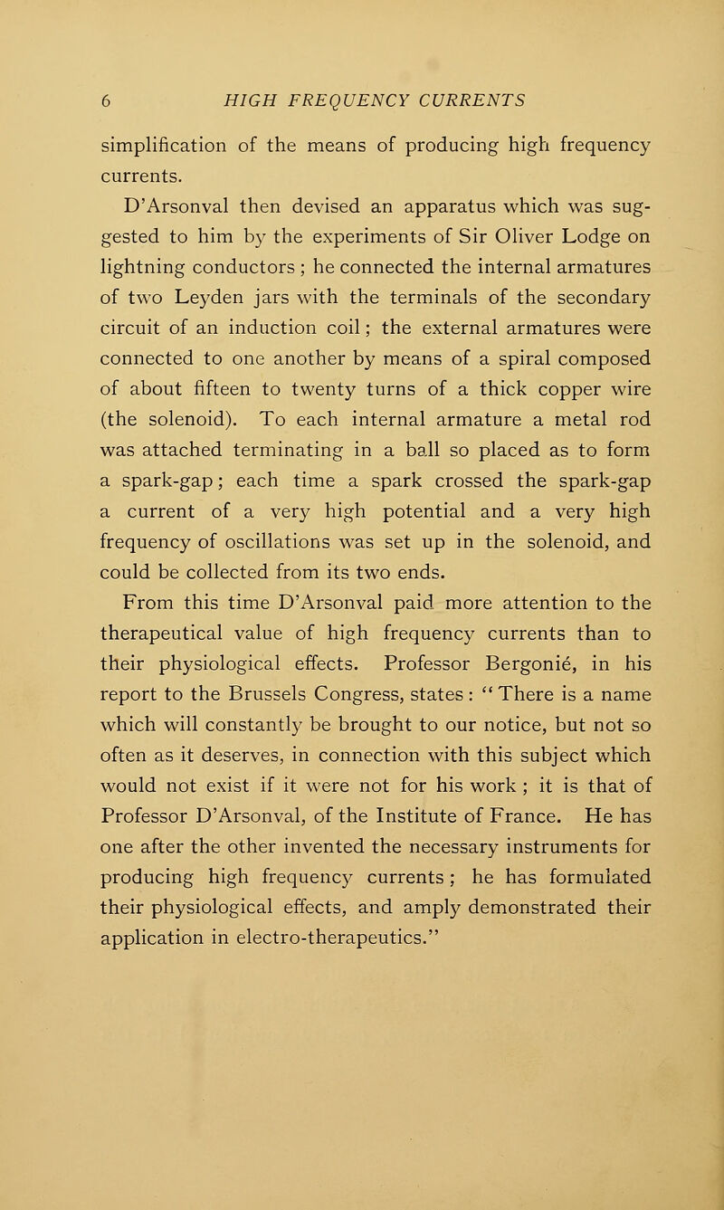 simplification of the means of producing high frequency currents. D'Arsonval then devised an apparatus which was sug- gested to him by the experiments of Sir Oliver Lodge on lightning conductors ; he connected the internal armatures of two Leyden jars with the terminals of the secondary circuit of an induction coil; the external armatures were connected to one another by means of a spiral composed of about fifteen to twenty turns of a thick copper wire (the solenoid). To each internal armature a metal rod was attached terminating in a ball so placed as to form a spark-gap; each time a spark crossed the spark-gap a current of a very high potential and a very high frequency of oscillations was set up in the solenoid, and could be collected from its two ends. From this time D'Arsonval paid more attention to the therapeutical value of high frequency currents than to their physiological effects. Professor Bergonie, in his report to the Brussels Congress, states: There is a name which will constantly be brought to our notice, but not so often as it deserves, in connection with this subject which would not exist if it were not for his work ; it is that of Professor D'Arsonval, of the Institute of France. He has one after the other invented the necessary instruments for producing high frequency currents; he has formulated their physiological effects, and amply demonstrated their application in electro-therapeutics.