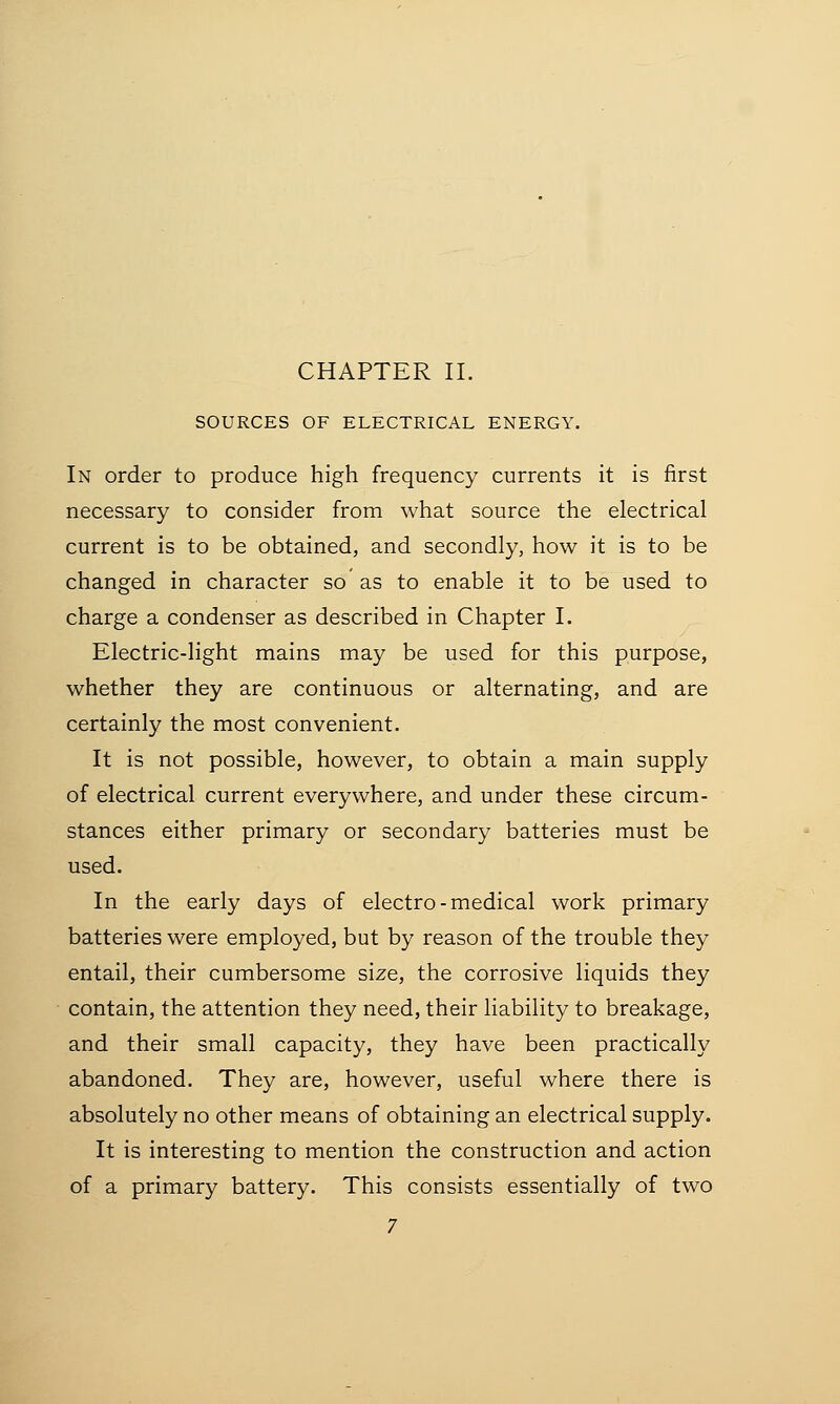 SOURCES OF ELECTRICAL ENERGY. In order to produce high frequency currents it is first necessary to consider from what source the electrical current is to be obtained, and secondly, how it is to be changed in character so as to enable it to be used to charge a condenser as described in Chapter I. Electric-light mains may be used for this purpose, whether they are continuous or alternating, and are certainly the most convenient. It is not possible, however, to obtain a main supply of electrical current everywhere, and under these circum- stances either primary or secondary batteries must be used. In the early days of electro-medical work primary batteries were employed, but by reason of the trouble they entail, their cumbersome size, the corrosive liquids they contain, the attention they need, their liability to breakage, and their small capacity, they have been practically abandoned. They are, however, useful where there is absolutely no other means of obtaining an electrical supply. It is interesting to mention the construction and action of a primary battery. This consists essentially of two